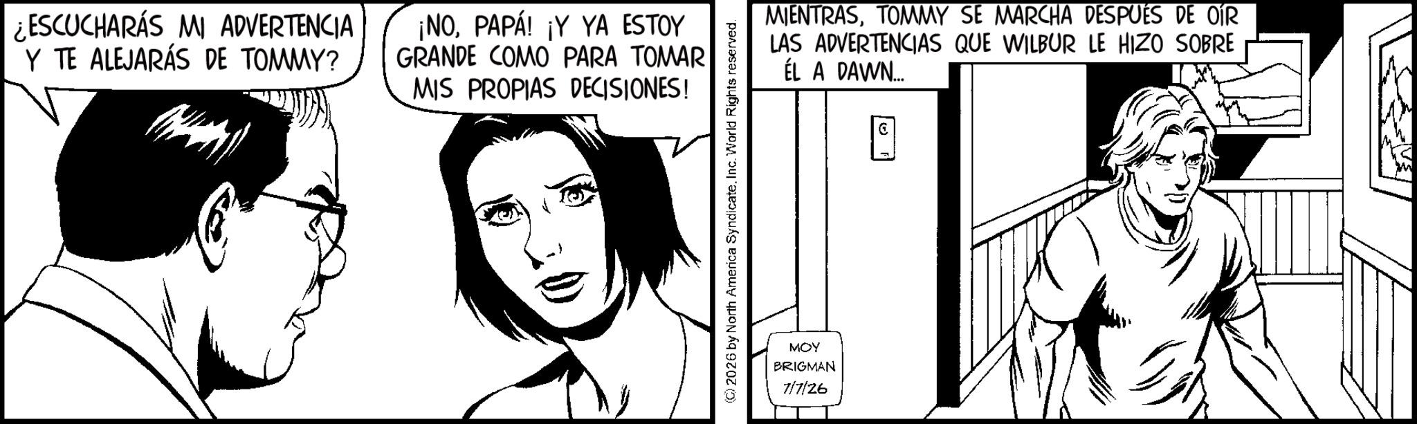 Comics OCR: ESCUCHARAS MI ADVERTENCIA Y TE ALEJARÁS DE TOMMY? ¡NOPAPÁ! ¡Y YA ESTOY GRANDE COMO PARA TOMAR MIS PROPIAS DECISIONES! 2026 by North America Syndicate. Inc. World Rights reserved. MOY BRIGMAN 7/7/26 MIENTRASTOMMY SE MARCHA DESPUÉS DE OÍR LAS ADVERTENCIAS QUE WILBUR LE HIZO SOBRE ÉL A DAWN... ESCUCHARAS MI ADVERTENCIA Y TE ALEJARÁS DE TOMMY ? ¡ NOPAPÁ ! ¡ Y YA ESTOY GRANDE COMO PARA TOMAR MIS PROPIAS DECISIONES ! 2026 by North America Syndicate . Inc. World Rights reserved . MOY BRIGMAN 7/7/26 MIENTRASTOMMY SE MARCHA DESPUÉS DE OÍR LAS ADVERTENCIAS QUE WILBUR LE HIZO SOBRE ÉL A DAWN ...