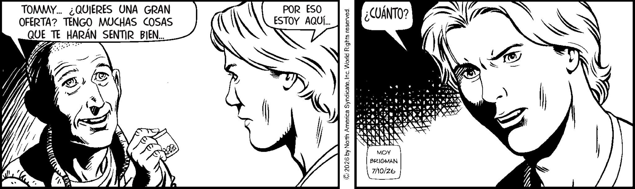 No expression OCR: TOMMY... ¿QUIERES UNA GRAN OFERTA? TENGO MUCHAS COSAS QUE TE HARÁN SENTIR BIEN... TN POR ESO ESTOY AQUÍ... © 2026 by North America SyndicateInc. World Rights reserved. MOY BRIGMAN 7/10/26 ¿CUÁNTO? TOMMY ... ¿ QUIERES UNA GRAN OFERTA ? TENGO MUCHAS COSAS QUE TE HARÁN SENTIR BIEN ... TN POR ESO ESTOY AQUÍ ... © 2026 by North America SyndicateInc. World Rights reserved . MOY BRIGMAN 7/10/26 ¿ CUÁNTO ?