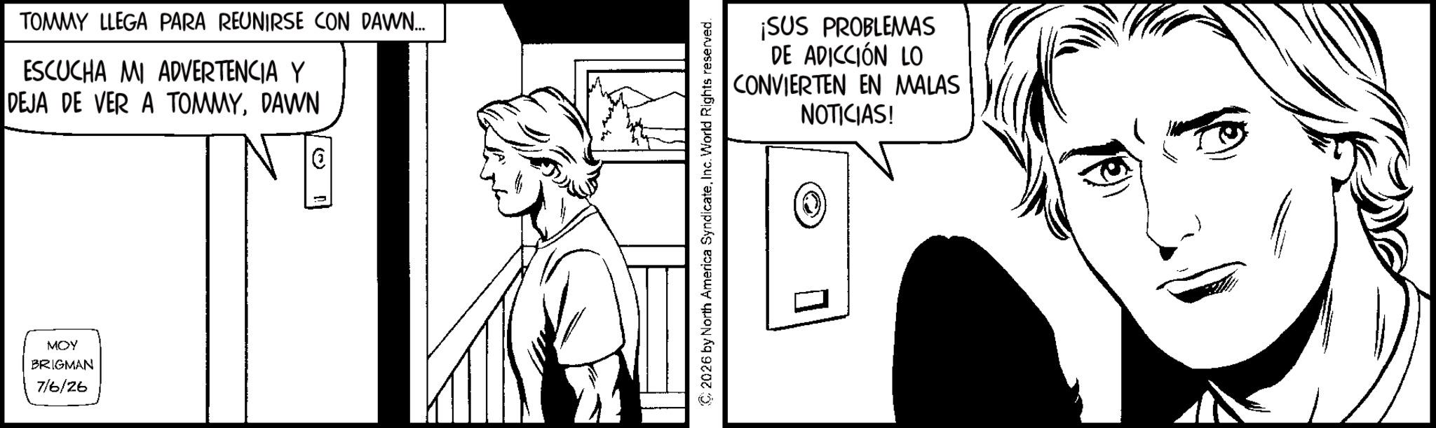 Line art OCR: TOMMY LLEGA PARA REUNIRSE CON DAWN.... ESCUCHA MI ADVERTENCIA Y DEJA DE VER A TOMMYDAWN MOY BRIGMAN 7/6/26 ¡SUS PROBLEMAS DE ADICCIÓN LO CONVIERTEN EN MALAS NOTICIAS! 2026 by North America SyndicateInc. World Rights reserved. TOMMY LLEGA PARA REUNIRSE CON DAWN .... ESCUCHA MI ADVERTENCIA Y DEJA DE VER A TOMMYDAWN MOY BRIGMAN 7/6/26 ¡ SUS PROBLEMAS DE ADICCIÓN LO CONVIERTEN EN MALAS NOTICIAS ! 2026 by North America SyndicateInc. World Rights reserved .
