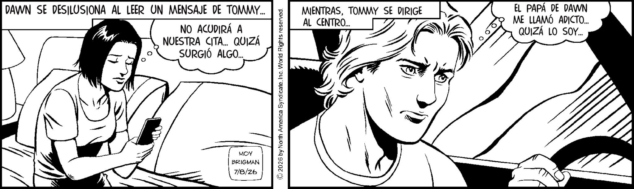 Line art OCR: DAWN SE DESILUSIONA AL LEER UN MENSAJE DE TOMMY... NO ACUDIRÁ A NUESTRA CITA... QUIZÁ SURGIÓ ALGO.... MOY BRIGMAN 7/8/26 2026 by North America Syndicate. Inc. World Rights reserved. MIENTRASTOMMY SE DIRIGE AL CENTRO... EL PAPÁ DE DAWN ME LLAMÓ ADICTO... QUIZÁ LO SOY... DAWN SE DESILUSIONA AL LEER UN MENSAJE DE TOMMY ... NO ACUDIRÁ A NUESTRA CITA ... QUIZÁ SURGIÓ ALGO .... MOY BRIGMAN 7/8/26 2026 by North America Syndicate . Inc. World Rights reserved . MIENTRASTOMMY SE DIRIGE AL CENTRO ... EL PAPÁ DE DAWN ME LLAMÓ ADICTO ... QUIZÁ LO SOY ...