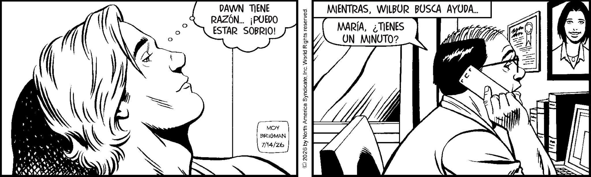 Comics OCR: DAWN TIENE RAZÓN... ¡PUEDO ESTAR SOBRIO! MOY BRIGMAN 7/14/26 ©2026 by North America SyndicateInc. World Rights reserved. MIENTRASWILBUR BUSCA AYUDA... MARÍA¿TIENES UN MINUTO? O DAWN TIENE RAZÓN ... ¡ PUEDO ESTAR SOBRIO ! MOY BRIGMAN 7/14/26 © 2026 by North America SyndicateInc. World Rights reserved . MIENTRASWILBUR BUSCA AYUDA ... MARÍA¿ TIENES UN MINUTO ? O