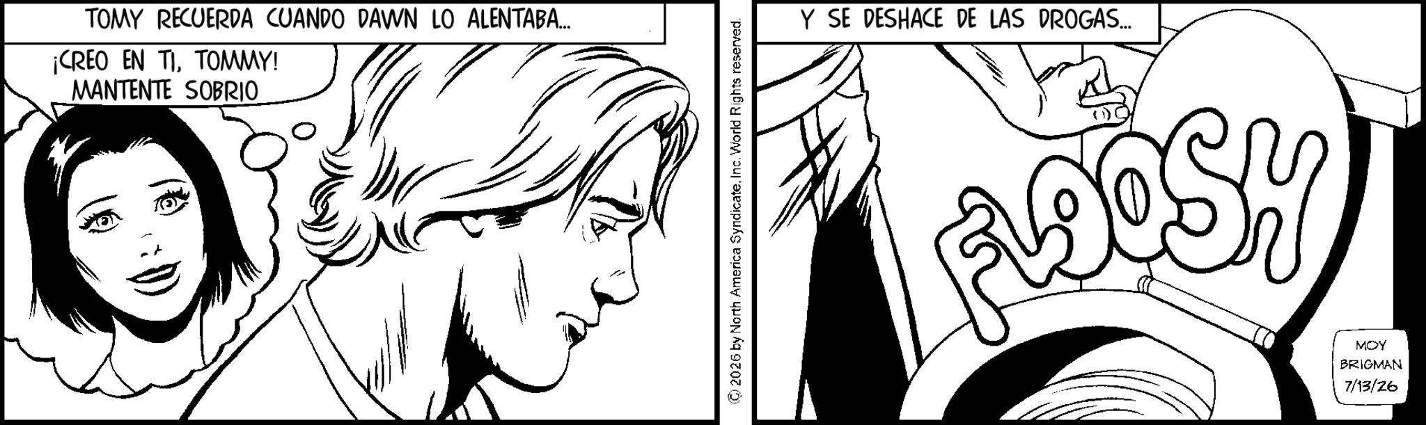 Line art OCR: TOMY RECUERDA CUANDO DAWN LO ALENTABA... ¡CREO EN TITOMMY! MANTENTE SOBRIO 2026 by North America SyndicateInc. World Rights reserved. Y SE DESHACE DE LAS DROGAS... ADOSH MOY BRIGMAN 7/13/26 TOMY RECUERDA CUANDO DAWN LO ALENTABA ... ¡ CREO EN TITOMMY ! MANTENTE SOBRIO 2026 by North America SyndicateInc. World Rights reserved . Y SE DESHACE DE LAS DROGAS ... ADOSH MOY BRIGMAN 7/13/26