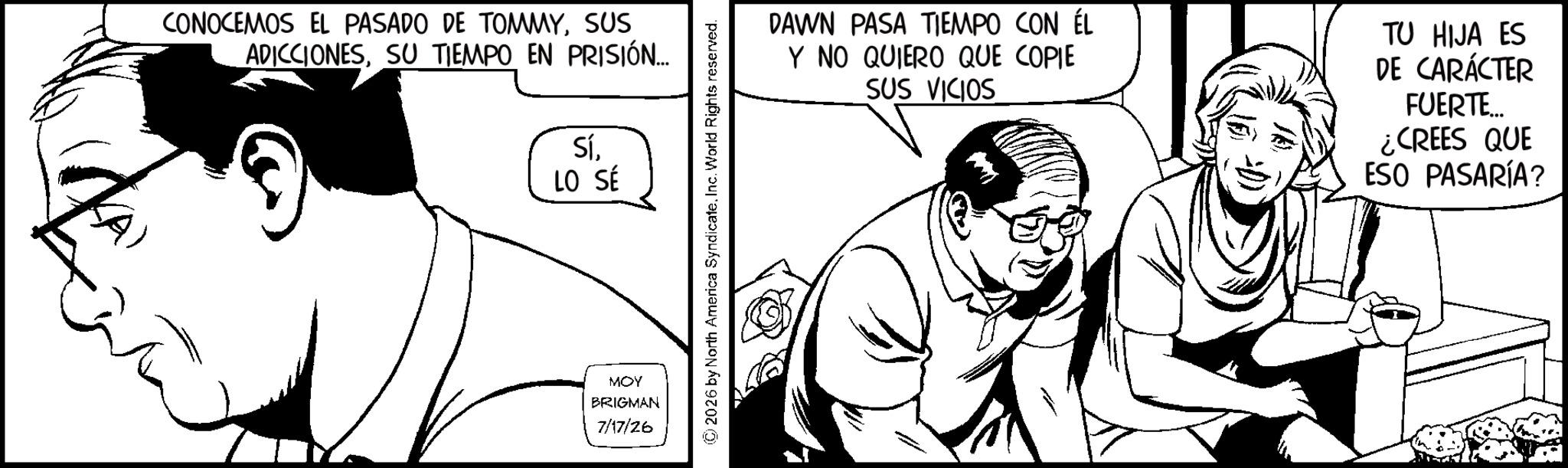 Comic book OCR: CONOCEMOS EL PASADO DE TOMMYSUS ADICCIONESSU TIEMPO EN PRISIÓN... SíLO SÉ MOY BRIGMAN 7/17/26 2026 by North America SyndicateInc. World Rights reserved. DAWN PASA TIEMPO CON ÉL Y NO QUIERO QUE COPIE SUS VICIOS TU HIJA ES DE CARÁCTER FUERTE.... ¿CREES QUE ESO PASARÍA? CONOCEMOS EL PASADO DE TOMMYSUS ADICCIONESSU TIEMPO EN PRISIÓN ... SíLO SÉ MOY BRIGMAN 7/17/26 2026 by North America SyndicateInc. World Rights reserved . DAWN PASA TIEMPO CON ÉL Y NO QUIERO QUE COPIE SUS VICIOS TU HIJA ES DE CARÁCTER FUERTE .... ¿ CREES QUE ESO PASARÍA ?