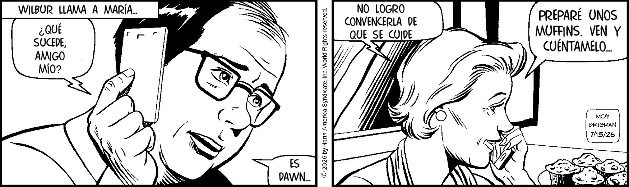 Pleased OCR: WILBUR LLAMA A MARÍA... ¿QUÉ SUCEDE AMIGO MÍO? ES DAWN... (C) 2026 by North America SyndicateInc. World Rights reserved. NO LOGRO CONVENCERLA DE QUE SE CUIDE PREPARÉ UNOS MUFFINS. VEN Y CUENTAMELO... MOY BRIGMAN 7/15/26 WILBUR LLAMA A MARÍA ... ¿ QUÉ SUCEDE AMIGO MÍO ? ES DAWN ... ( C ) 2026 by North America SyndicateInc. World Rights reserved . NO LOGRO CONVENCERLA DE QUE SE CUIDE PREPARÉ UNOS MUFFINS . VEN Y CUENTAMELO ... MOY BRIGMAN 7/15/26