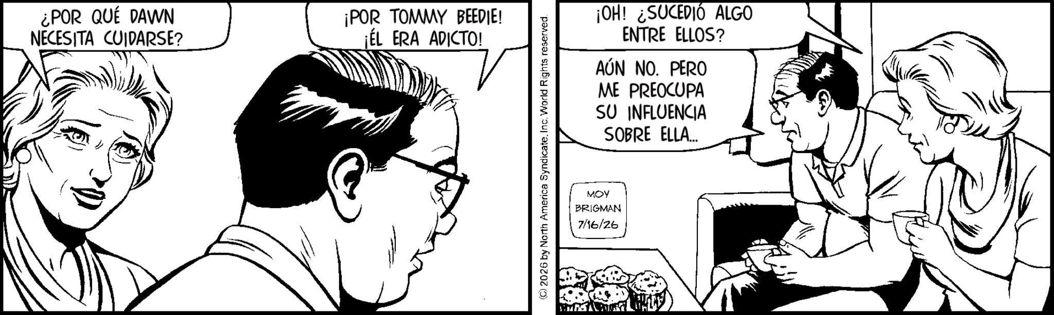 Line art OCR: ¿POR QUÉ DAWN NECESITA CUIDARSE? ¡POR TOMMY BEEDIE! ¡ÉL ERA ADICTO! (C) 2026 by North America SyndicateInc. World Rights reserved. ¡OH! ¿SUCEDIÓ ALGO ENTRE ELLOS? AÚN NO. PERO ME PREOCUPA SU INFLUENCIA SOBRE ELLA... MOY BRIGMAN 7/16/26 ¿ POR QUÉ DAWN NECESITA CUIDARSE ? ¡ POR TOMMY BEEDIE ! ¡ ÉL ERA ADICTO ! ( C ) 2026 by North America SyndicateInc. World Rights reserved . ¡ OH ! ¿ SUCEDIÓ ALGO ENTRE ELLOS ? AÚN NO . PERO ME PREOCUPA SU INFLUENCIA SOBRE ELLA ... MOY BRIGMAN 7/16/26