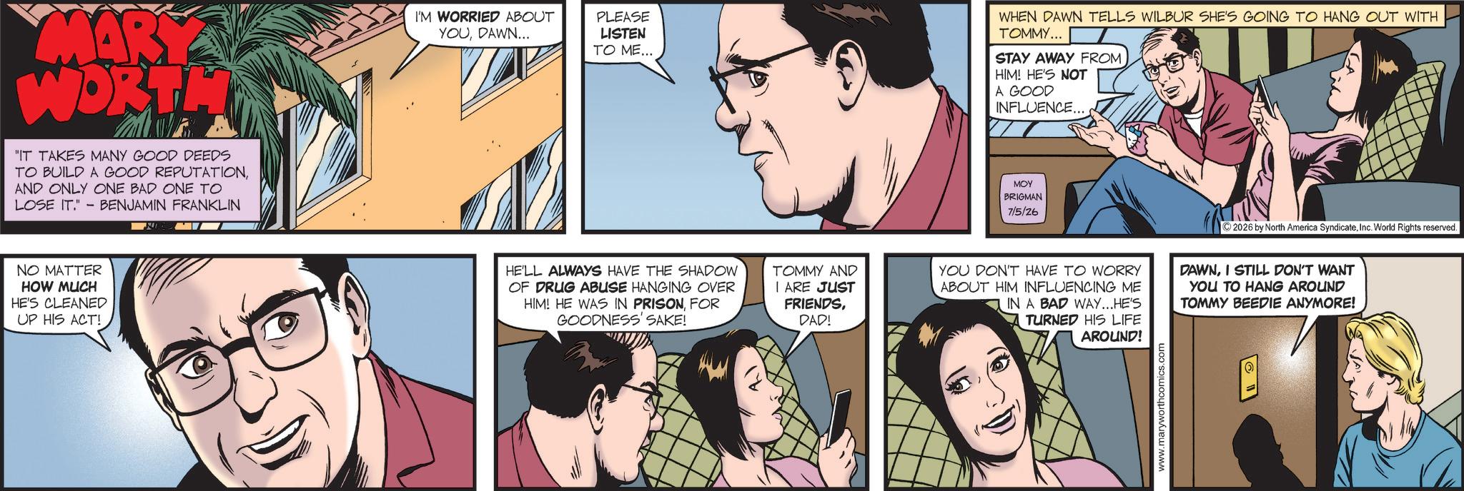 Animated cartoon OCR: MARY WORTH "IT TAKES MANY GOOD DEEDS TO BUILD A GOOD REPUTATIONAND ONLY ONE BAD ONE TO LOSE IT."- BENJAMIN FRANKLIN NO MATTER HOW MUCH HE'S CLEANED UP HIS ACT! I'M WORRIED ABOUT YOUDAWN... PLEASE LISTEN TO ME... WHEN DAWN TELLS WILBUR SHE'S GOING TO HANG OUT WITH TOMMY... STAY AWAY FROM HIM! HE'S NOT A GOOD INFLUENCE... MOY BRIGMAN 7/5/26 ©2026 by North America SyndicateInc. World Rights reserved. HE'LL ALWAYS HAVE THE SHADOW OF DRUG ABUSE HANGING OVER HIM! HE WAS IN PRISON. FOR GOODNESS' SAKE! TOMMY AND I ARE JUST FRIENDSDAD! YOU DON'T HAVE TO WORRY ABOUT HIM INFLUENCING ME IN A BAD WAY...HE'S TURNED HIS LIFE DAWNI STILL DON'T WANT YOU TO HANG AROUND TOMMY BEEDIE ANYMORE! AROUND! www.maryworthcomics.com MARY WORTH " IT TAKES MANY GOOD DEEDS TO BUILD A GOOD REPUTATIONAND ONLY ONE BAD ONE TO LOSE IT . " - BENJAMIN FRANKLIN NO MATTER HOW MUCH HE'S CLEANED UP HIS ACT ! I'M WORRIED ABOUT YOUDAWN ... PLEASE LISTEN TO ME ... WHEN DAWN TELLS WILBUR SHE'S GOING TO HANG OUT WITH TOMMY ... STAY AWAY FROM HIM ! HE'S NOT A GOOD INFLUENCE ... MOY BRIGMAN 7/5/26 © 2026 by North America SyndicateInc. World Rights reserved . HE'LL ALWAYS HAVE THE SHADOW OF DRUG ABUSE HANGING OVER HIM ! HE WAS IN PRISON . FOR GOODNESS ' SAKE ! TOMMY AND I ARE JUST FRIENDSDAD ! YOU DON'T HAVE TO WORRY ABOUT HIM INFLUENCING ME IN A BAD WAY ... HE'S TURNED HIS LIFE DAWNI STILL DON'T WANT YOU TO HANG AROUND TOMMY BEEDIE ANYMORE ! AROUND ! www.maryworthcomics.com