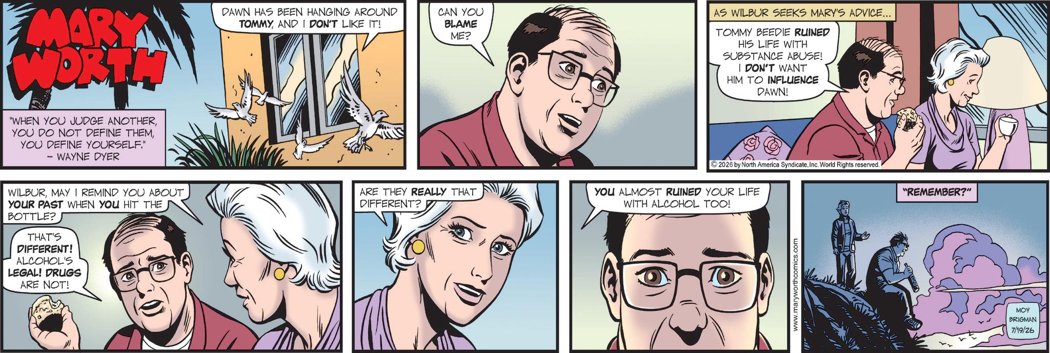 Animated cartoon OCR: MARY WORTH WHEN YOU JUDGE ANOTHERYOU DEFINE YOURSELF" - WAYNE DYER DAWN HAS BEEN HANGING AROUND TOMMYAND I DON'T LIKE IT! S CAN YOU BLAME ME? AS WILBUR SEEKS MARY'S ADVICE... TOMMY BEEDIE RUINED HIS LIFE WITH SUBSTANCE ABUSE! I DON'T WANT HIM TO INFLUENCE DAWN! WILBURMAY I REMIND YOU ABOUT YOUR PAST WHEN YOU HIT THE BOTTLE? THAT'S DIFFERENT! ALCOHOL'S LEGAL! DRUGS ARE NOT! ARE THEY REALLY THAT DIFFERENT? ©2026 by North America SyndicateInc. World Rights reserved. YOU ALMOST RUINED YOUR LIFE WITH ALCOHOL TOO! "REMEMBER?" www.maryworthcomics.com MOY BRIGMAN 7/19/26 MARY WORTH WHEN YOU JUDGE ANOTHERYOU DO NOT DEFINE THEMYOU DEFINE YOURSELF " - WAYNE DYER DAWN HAS BEEN HANGING AROUND TOMMYAND I DON'T LIKE IT ! S CAN YOU BLAME ME ? AS WILBUR SEEKS MARY'S ADVICE ... TOMMY BEEDIE RUINED HIS LIFE WITH SUBSTANCE ABUSE ! I DON'T WANT HIM TO INFLUENCE DAWN ! WILBURMAY I REMIND YOU ABOUT YOUR PAST WHEN YOU HIT THE BOTTLE ? THAT'S DIFFERENT ! ALCOHOL'S LEGAL ! DRUGS ARE NOT ! ARE THEY REALLY THAT DIFFERENT ? © 2026 by North America SyndicateInc. World Rights reserved . YOU ALMOST RUINED YOUR LIFE WITH ALCOHOL TOO ! " REMEMBER ? " www.maryworthcomics.com MOY BRIGMAN 7/19/26
