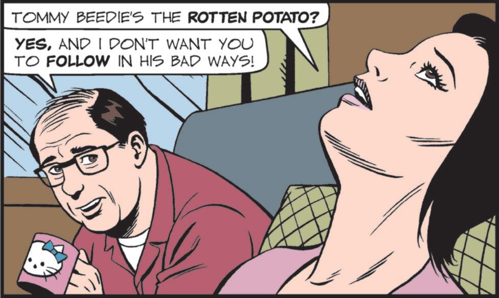 Hearing OCR: TOMMY BEEDIE'S THE ROTTEN POTATO? YESAND I DON'T WANT YOU TO FOLLOW IN HIS BAD WAYS! TOMMY BEEDIE'S THE ROTTEN POTATO ? YESAND I DON'T WANT YOU TO FOLLOW IN HIS BAD WAYS !
