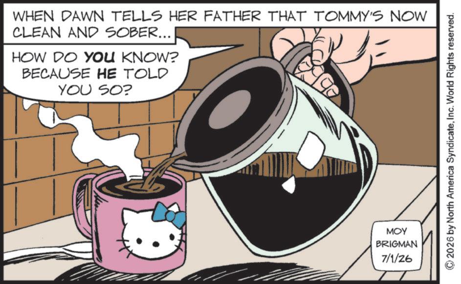 Fictional character OCR: WHEN DAWN TELLS HER FATHER THAT TOMMY'S NOW CLEAN AND SOBER... HOW DO YOU KNOW? BECAUSE HE TOLD YOU SO? MOY BRIGMAN 7/1/26 2026 by North America SyndicateInc. World Rights reserved. WHEN DAWN TELLS HER FATHER THAT TOMMY'S NOW CLEAN AND SOBER ... HOW DO YOU KNOW ? BECAUSE HE TOLD YOU SO ? MOY BRIGMAN 7/1/26 2026 by North America SyndicateInc. World Rights reserved .