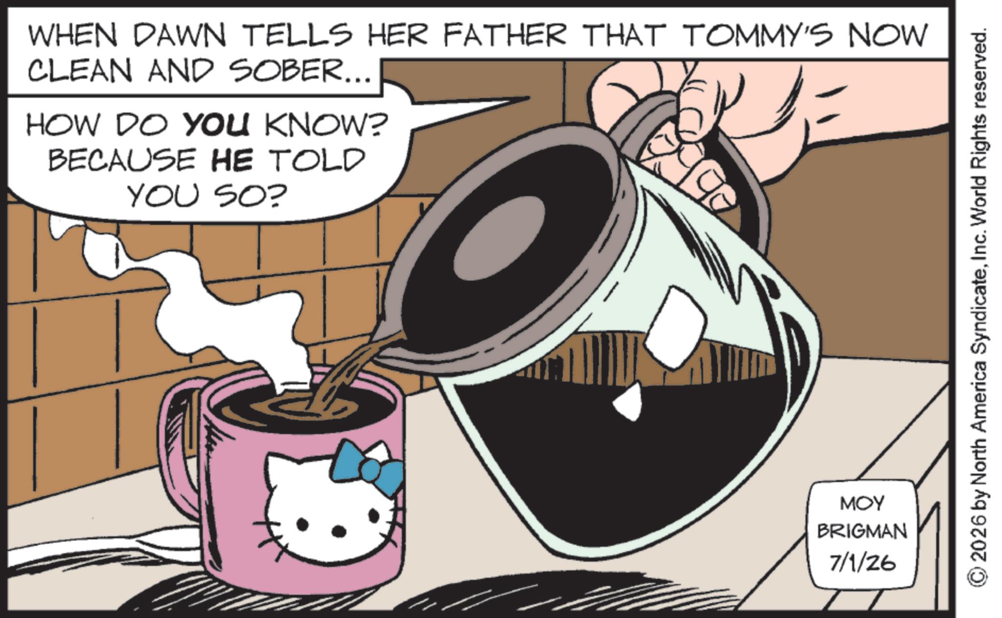 Fictional character OCR: WHEN DAWN TELLS HER FATHER THAT TOMMY'S NOW CLEAN AND SOBER... HOW DO YOU KNOW? BECAUSE HE TOLD YOU SO? MOY BRIGMAN 7/1/26 2026 by North America SyndicateInc. World Rights reserved. WHEN DAWN TELLS HER FATHER THAT TOMMY'S NOW CLEAN AND SOBER ... HOW DO YOU KNOW ? BECAUSE HE TOLD YOU SO ? MOY BRIGMAN 7/1/26 2026 by North America SyndicateInc. World Rights reserved .