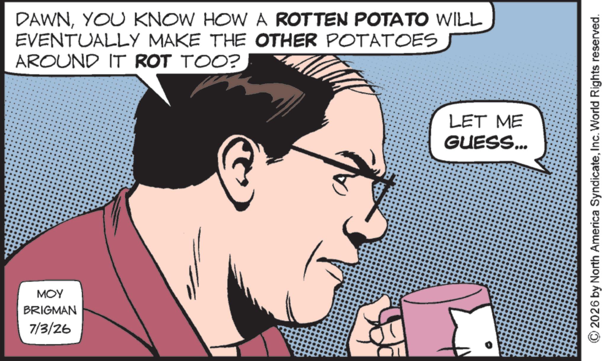 Photo caption OCR: MOY BRIGMAN 7/3/26 DAWNYOU KNOW HOW A ROTTEN POTATO WILL EVENTUALLY MAKE THE OTHER POTATOES AROUND IT ROT TOO? LET ME GUESS... © 2026 by North America SyndicateInc. World Rights reserved. MOY BRIGMAN 7/3/26 DAWNYOU KNOW HOW A ROTTEN POTATO WILL EVENTUALLY MAKE THE OTHER POTATOES AROUND IT ROT TOO ? LET ME GUESS ... © 2026 by North America SyndicateInc. World Rights reserved .