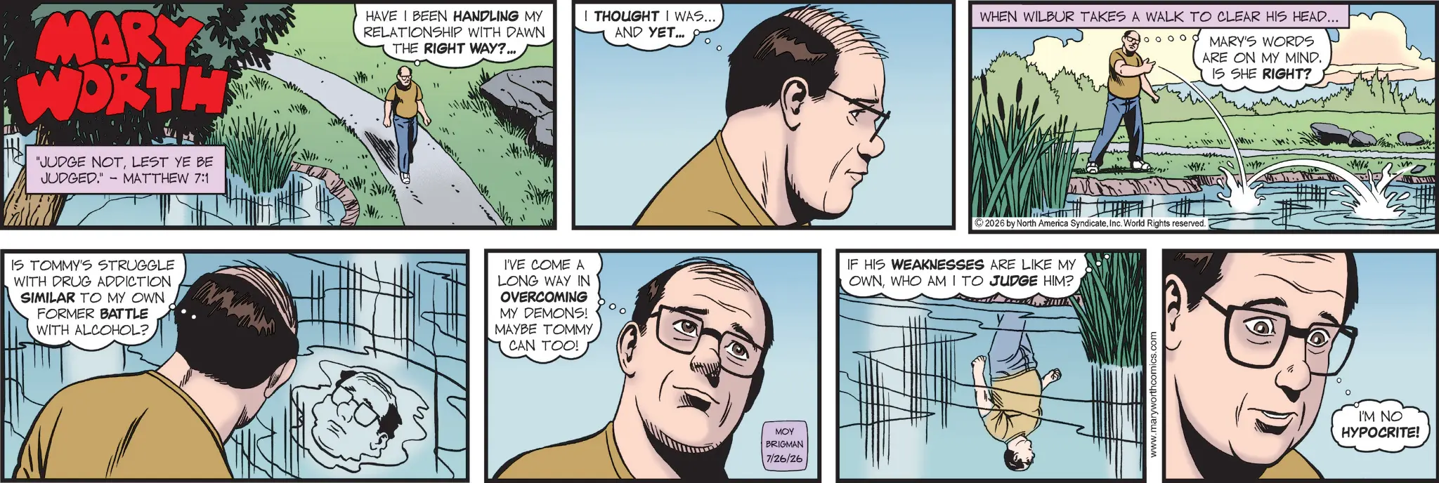 Publication OCR: MARY WORTH HAVE I BEEN HANDLING MY RELATIONSHIP WITH DAWN THE RIGHT WAY?... 'JUDGE NOTLEST YE BE JUDGED." MATTHEW 7:1 - IS TOMMY'S STRUGGLE WITH DRUG ADDICTION SIMILAR TO MY OWN FORMER BATTLE WITH ALCOHOL? m I THOUGHT I WAS.... AND YET... WHEN WILBUR TAKES A WALK TO CLEAR HIS HEAD... 2026 by North America SyndicateInc. World Rights reserved. I'VE COME A LONG WAY IN OVERCOMING MY DEMONS! MAYBE TOMMY CAN TOO! IF HIS WEAKNESSES ARE LIKE MY OWNWHO AM I TO JUDGE HIM? MOY BRIGMAN 7/26/26 www.maryworthcomics.com (? MARY'S WORDS ARE ON MY MIND. IS SHE RIGHT? MIL I'M NO HYPOCRITE! MARY WORTH HAVE I BEEN HANDLING MY RELATIONSHIP WITH DAWN THE RIGHT WAY ? ... ' JUDGE NOTLEST YE BE JUDGED . " MATTHEW 7 : 1 - IS TOMMY'S STRUGGLE WITH DRUG ADDICTION SIMILAR TO MY OWN FORMER BATTLE WITH ALCOHOL ? m I THOUGHT I WAS .... AND YET ... WHEN WILBUR TAKES A WALK TO CLEAR HIS HEAD ... 2026 by North America SyndicateInc. World Rights reserved . I'VE COME A LONG WAY IN OVERCOMING MY DEMONS ! MAYBE TOMMY CAN TOO ! IF HIS WEAKNESSES ARE LIKE MY OWNWHO AM I TO JUDGE HIM ? MOY BRIGMAN 7/26/26 www.maryworthcomics.com ( ? MARY'S WORDS ARE ON MY MIND . IS SHE RIGHT ? MIL I'M NO HYPOCRITE !