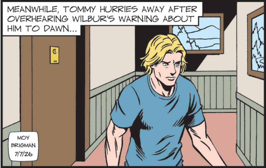 Publication OCR: ??? BRIGMAN 7/7/26 MEANWHILETOMMY HURRIES AWAY AFTER OVERHEARING WILBUR'S WARNING ABOUT HIM TO DAWN... (5) ??? BRIGMAN 7/7/26 MEANWHILETOMMY HURRIES AWAY AFTER OVERHEARING WILBUR'S WARNING ABOUT HIM TO DAWN ... ( 5 )