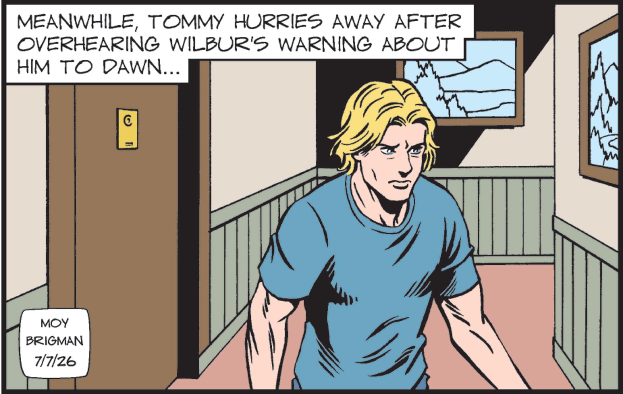 Publication OCR: ??? BRIGMAN 7/7/26 MEANWHILETOMMY HURRIES AWAY AFTER OVERHEARING WILBUR'S WARNING ABOUT HIM TO DAWN... (5) ??? BRIGMAN 7/7/26 MEANWHILETOMMY HURRIES AWAY AFTER OVERHEARING WILBUR'S WARNING ABOUT HIM TO DAWN ... ( 5 )