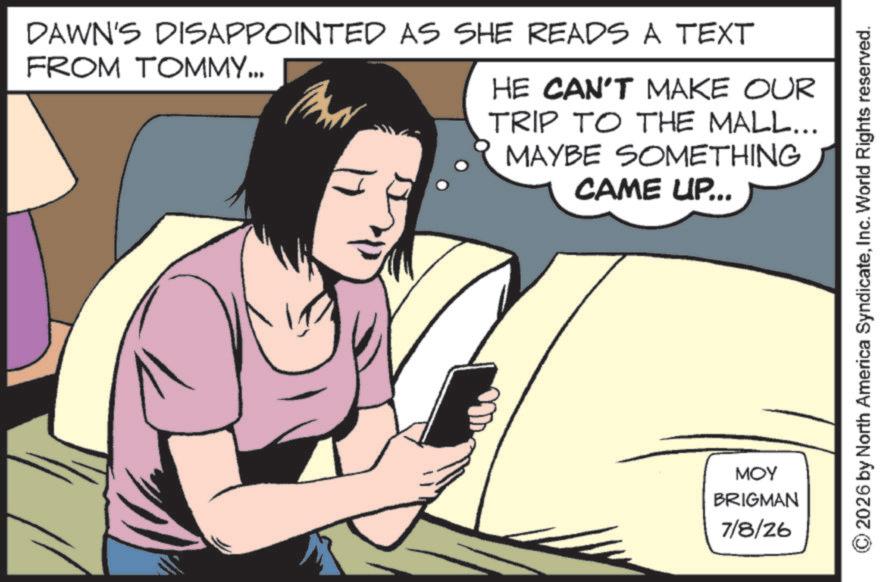 Telephony OCR: DAWN'S DISAPPOINTED AS SHE READS A TEXT FROM TOMMY... HE CAN'T MAKE OUR TRIP TO THE MALL... MAYBE SOMETHING CAME UP... ??? BRIGMAN 7/8/26 2026 by North America SyndicateInc. World Rights reserved. DAWN'S DISAPPOINTED AS SHE READS A TEXT FROM TOMMY ... HE CAN'T MAKE OUR TRIP TO THE MALL ... MAYBE SOMETHING CAME UP ... ??? BRIGMAN 7/8/26 2026 by North America SyndicateInc. World Rights reserved .