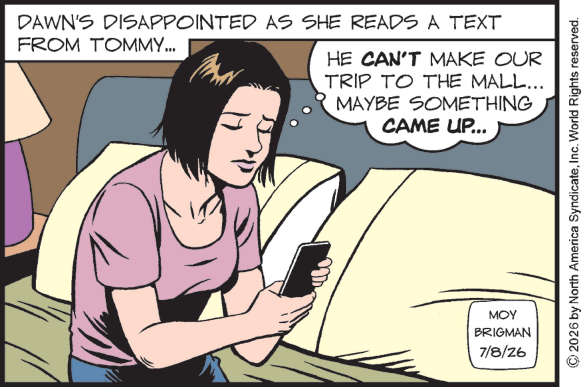 Telephony OCR: DAWN'S DISAPPOINTED AS SHE READS A TEXT FROM TOMMY... HE CAN'T MAKE OUR TRIP TO THE MALL... MAYBE SOMETHING CAME UP... ??? BRIGMAN 7/8/26 2026 by North America SyndicateInc. World Rights reserved. DAWN'S DISAPPOINTED AS SHE READS A TEXT FROM TOMMY ... HE CAN'T MAKE OUR TRIP TO THE MALL ... MAYBE SOMETHING CAME UP ... ??? BRIGMAN 7/8/26 2026 by North America SyndicateInc. World Rights reserved .