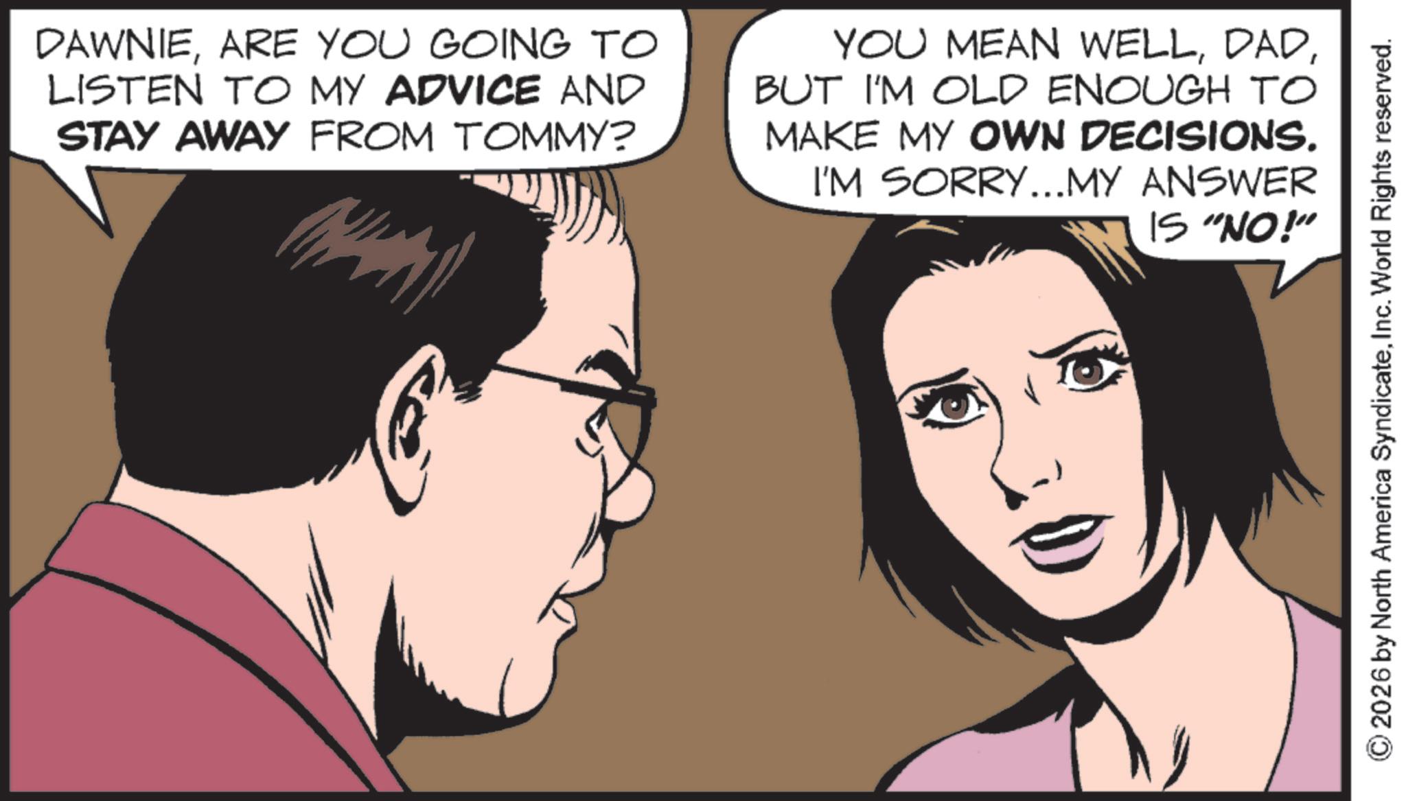 Photo caption OCR: DAWNIEARE YOU GOING TO LISTEN TO MY ADVICE AND STAY AWAY FROM TOMMY? YOU MEAN WELLBUT I'M OLD ENOUGH TO MAKE MY OWN DECISIONS. I'M SORRY...MY ANSWER IS "NO!" 2026 by North America SyndicateInc. World Rights reserved. DAWNIEARE YOU GOING TO LISTEN TO MY ADVICE AND STAY AWAY FROM TOMMY ? YOU MEAN WELLBUT I'M OLD ENOUGH TO MAKE MY OWN DECISIONS . I'M SORRY ... MY ANSWER IS " NO ! " 2026 by North America SyndicateInc. World Rights reserved .