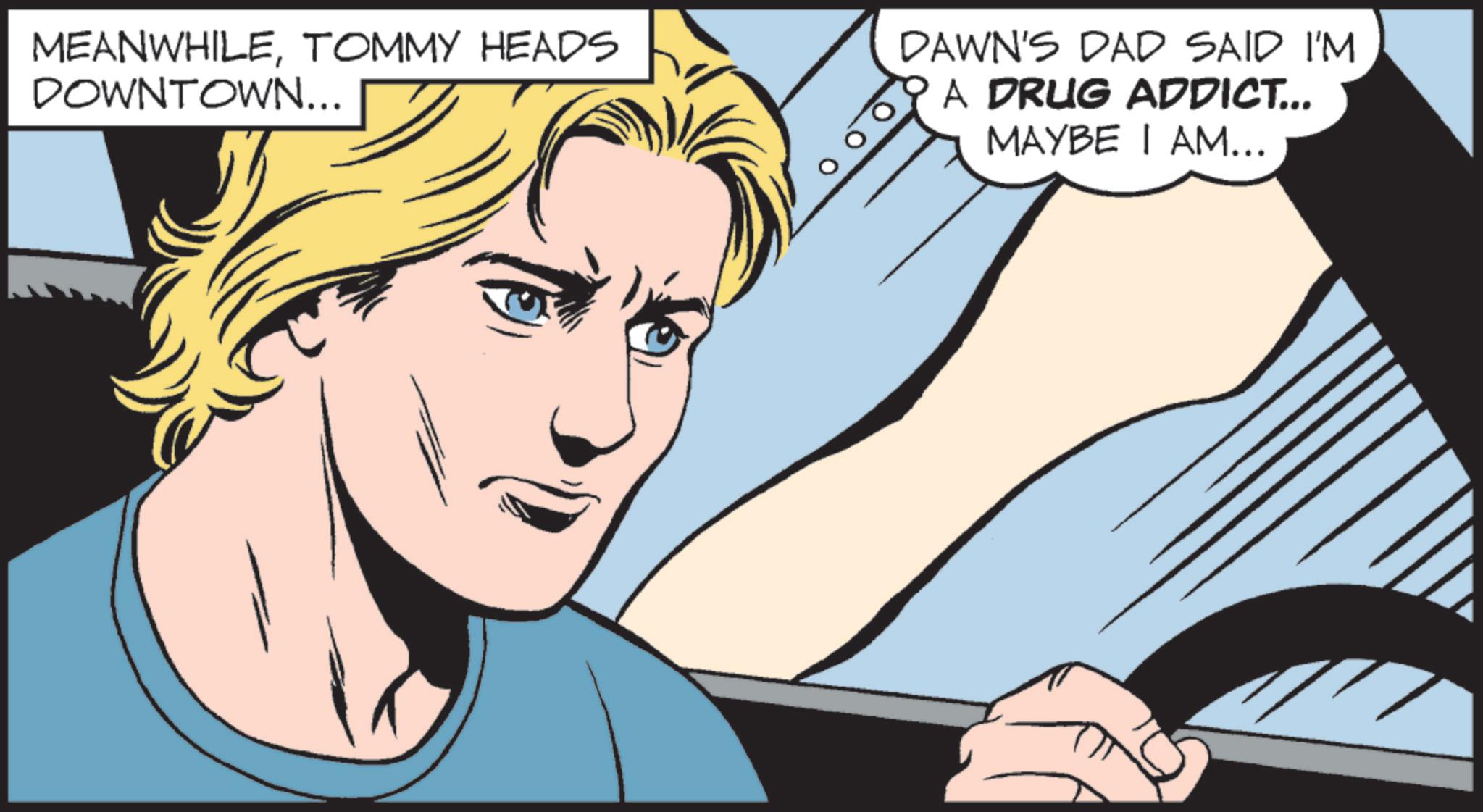 Comics OCR: MEANWHILETOMMY HEADS DOWNTOWN... DAWN'S DAD SAID I'M A DRUG ADDICT... MAYBE I AM... MEANWHILETOMMY HEADS DOWNTOWN ... DAWN'S DAD SAID I'M A DRUG ADDICT ... MAYBE I AM ...