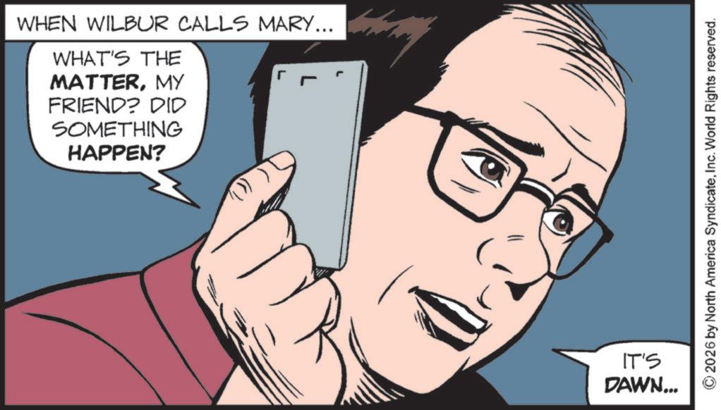 Animation OCR: WHEN WILBUR CALLS MARY... WHAT'S THE ? MATTERMY FRIEND? DID SOMETHING HAPPEN? IT'S DAWN... 2026 by North America SyndicateInc. World Rights reserved. WHEN WILBUR CALLS MARY ... WHAT'S THE ? MATTERMY FRIEND ? DID SOMETHING HAPPEN ? IT'S DAWN ... 2026 by North America SyndicateInc. World Rights reserved .