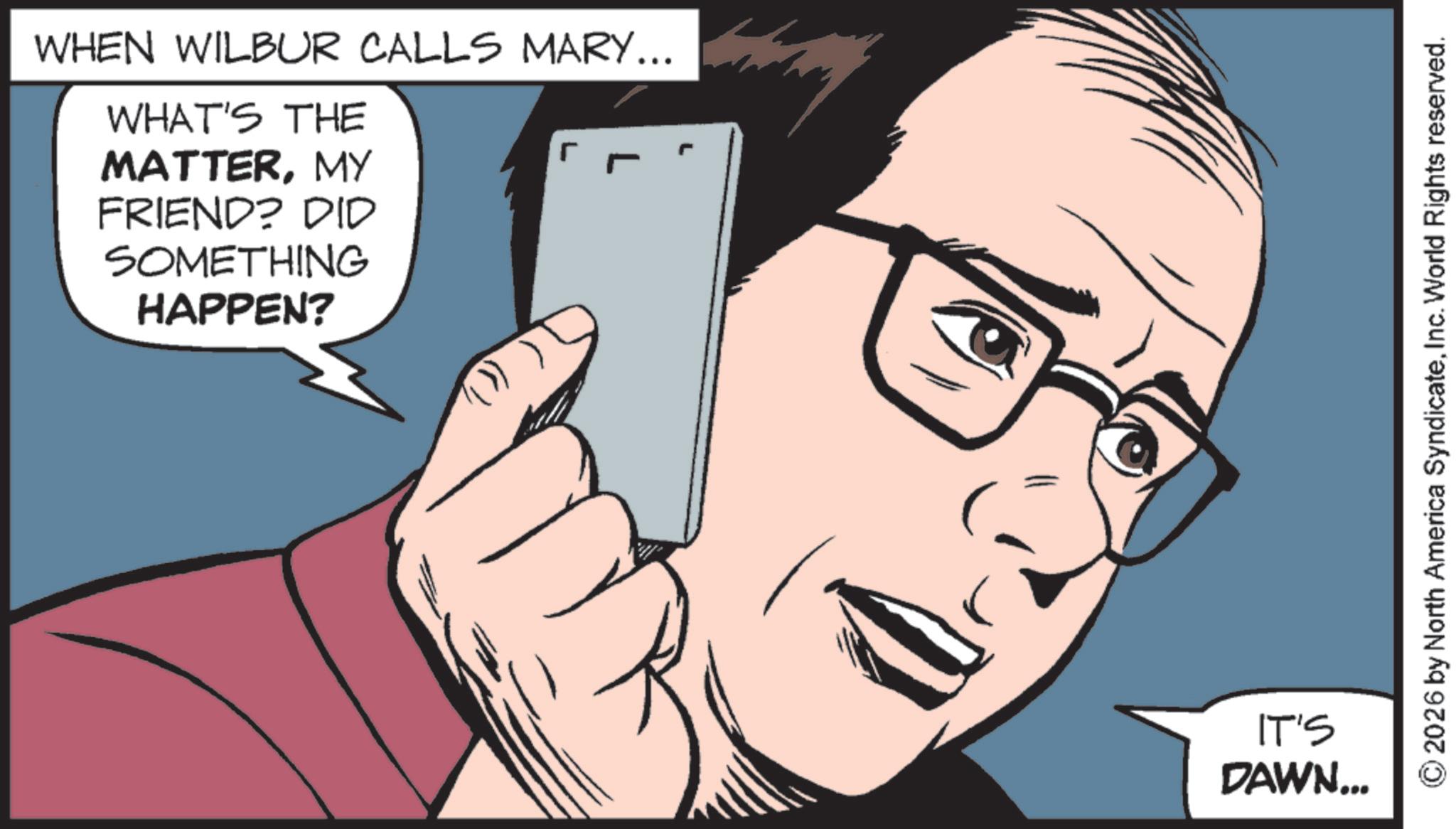 Animation OCR: WHEN WILBUR CALLS MARY... WHAT'S THE ? MATTERMY FRIEND? DID SOMETHING HAPPEN? IT'S DAWN... 2026 by North America SyndicateInc. World Rights reserved. WHEN WILBUR CALLS MARY ... WHAT'S THE ? MATTERMY FRIEND ? DID SOMETHING HAPPEN ? IT'S DAWN ... 2026 by North America SyndicateInc. World Rights reserved .