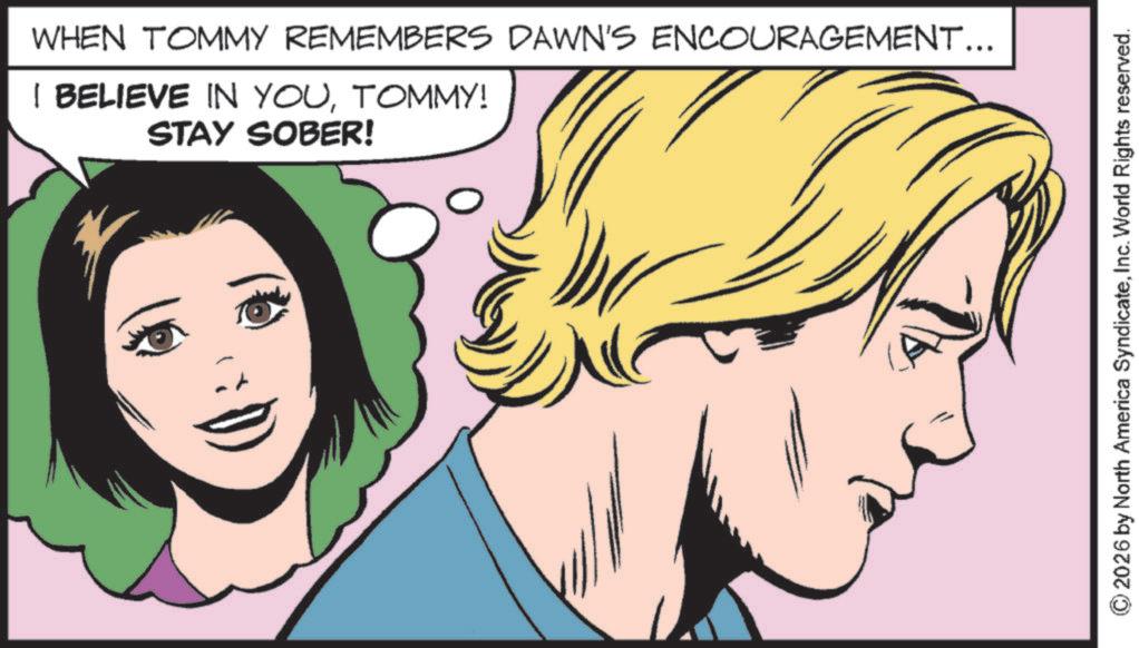 Fictional character OCR: WHEN TOMMY REMEMBERS DAWN'S ENCOURAGEMENT... I BELIEVE IN YOUTOMMY! STAY SOBER! ©2026 by North America SyndicateInc. World Rights reserved. WHEN TOMMY REMEMBERS DAWN'S ENCOURAGEMENT ... I BELIEVE IN YOUTOMMY ! STAY SOBER ! © 2026 by North America SyndicateInc. World Rights reserved .