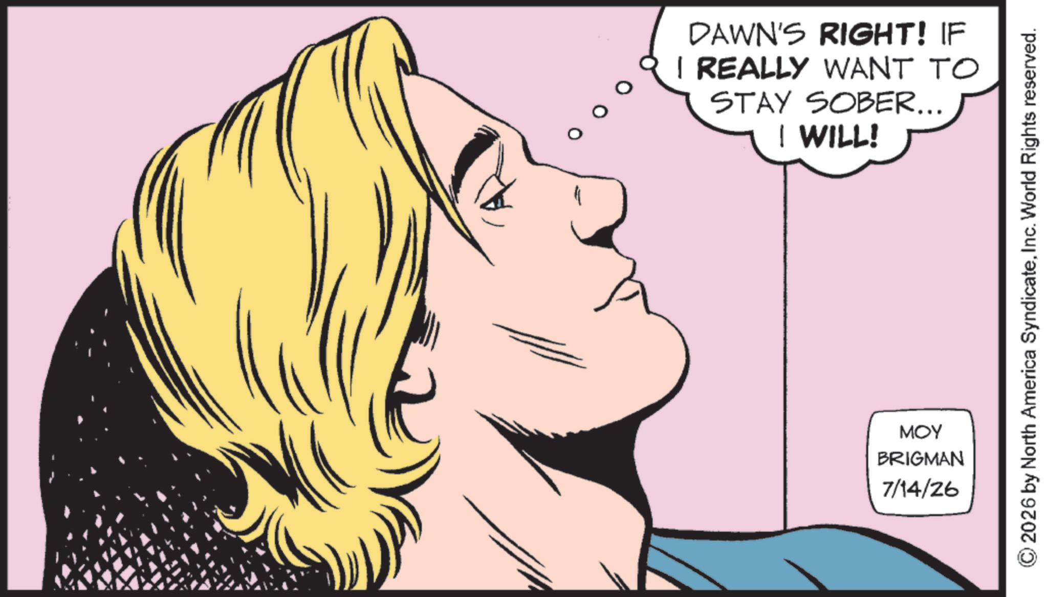 Fictional character OCR: DAWN'S RIGHT! IF I REALLY WANT TO STAY SOBER... I WILL! © 2026 by North America SyndicateInc. World Rights reserved. MOY BRIGMAN 7/14/26 DAWN'S RIGHT ! IF I REALLY WANT TO STAY SOBER ... I WILL ! © 2026 by North America SyndicateInc. World Rights reserved . MOY BRIGMAN 7/14/26