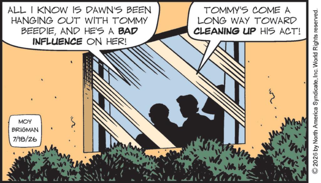 Animation OCR: MOY BRIGMAN 7/18/26 ALL I KNOW IS DAWN'S BEEN HANGING OUT WITH TOMMY BEEDIEAND HE'S A BAD INFLUENCE ON HER! TOMMY'S COME A LONG WAY TOWARD CLEANING UP HIS ACT! ©2026 by North America SyndicateInc. World Rights reserved. ???? MOY BRIGMAN 7/18/26 ALL I KNOW IS DAWN'S BEEN HANGING OUT WITH TOMMY BEEDIEAND HE'S A BAD INFLUENCE ON HER ! TOMMY'S COME A LONG WAY TOWARD CLEANING UP HIS ACT ! © 2026 by North America SyndicateInc. World Rights reserved . ????