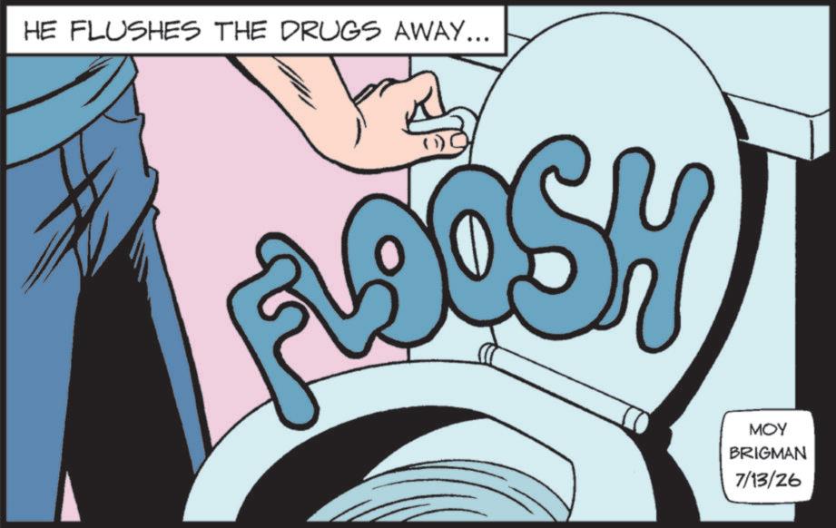 Animated cartoon OCR: HE FLUSHES THE DRUGS AWAY... ADOSH MOY BRIGMAN 7/13/26 HE FLUSHES THE DRUGS AWAY ... ADOSH MOY BRIGMAN 7/13/26