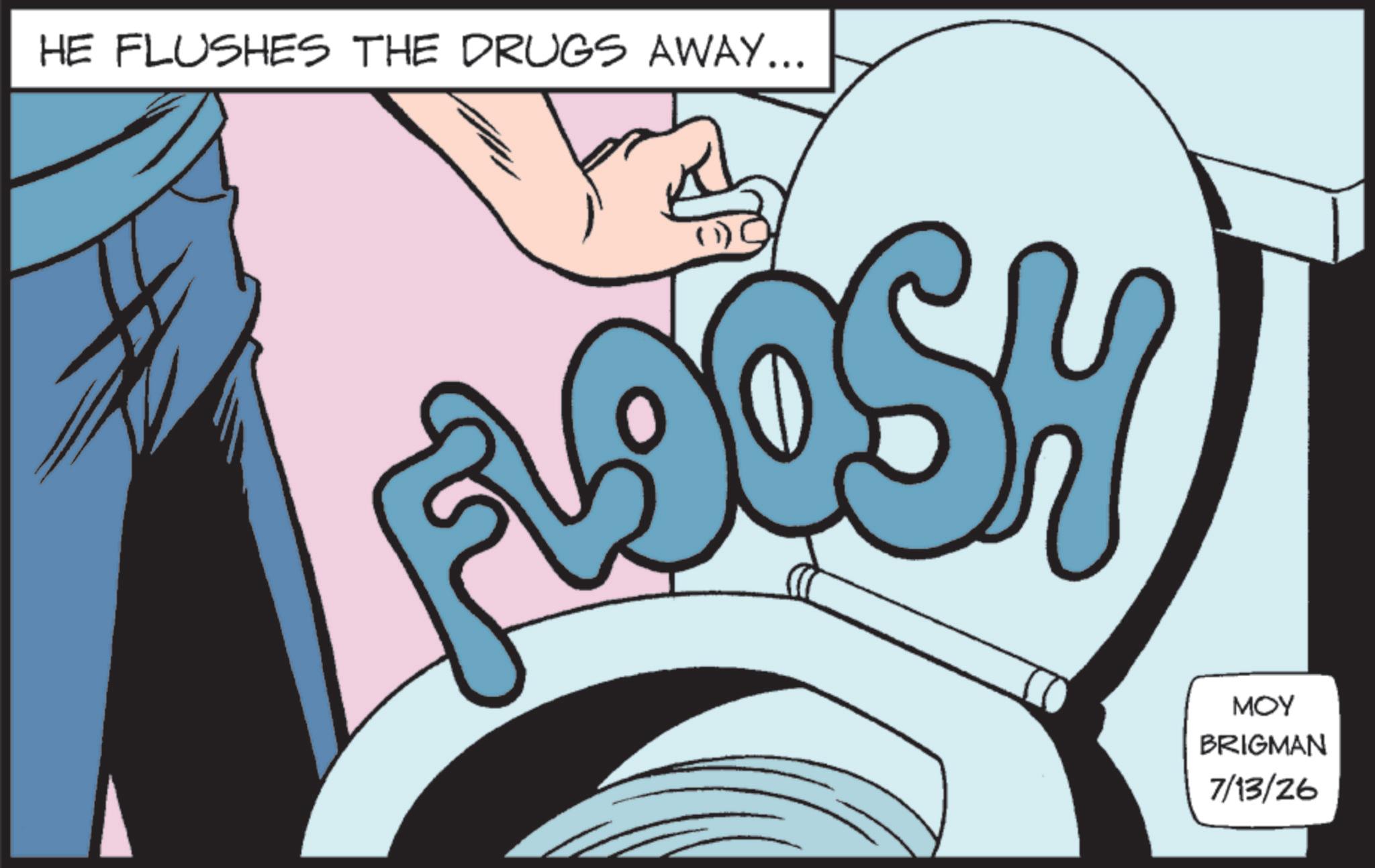 Animated cartoon OCR: HE FLUSHES THE DRUGS AWAY... ADOSH MOY BRIGMAN 7/13/26 HE FLUSHES THE DRUGS AWAY ... ADOSH MOY BRIGMAN 7/13/26