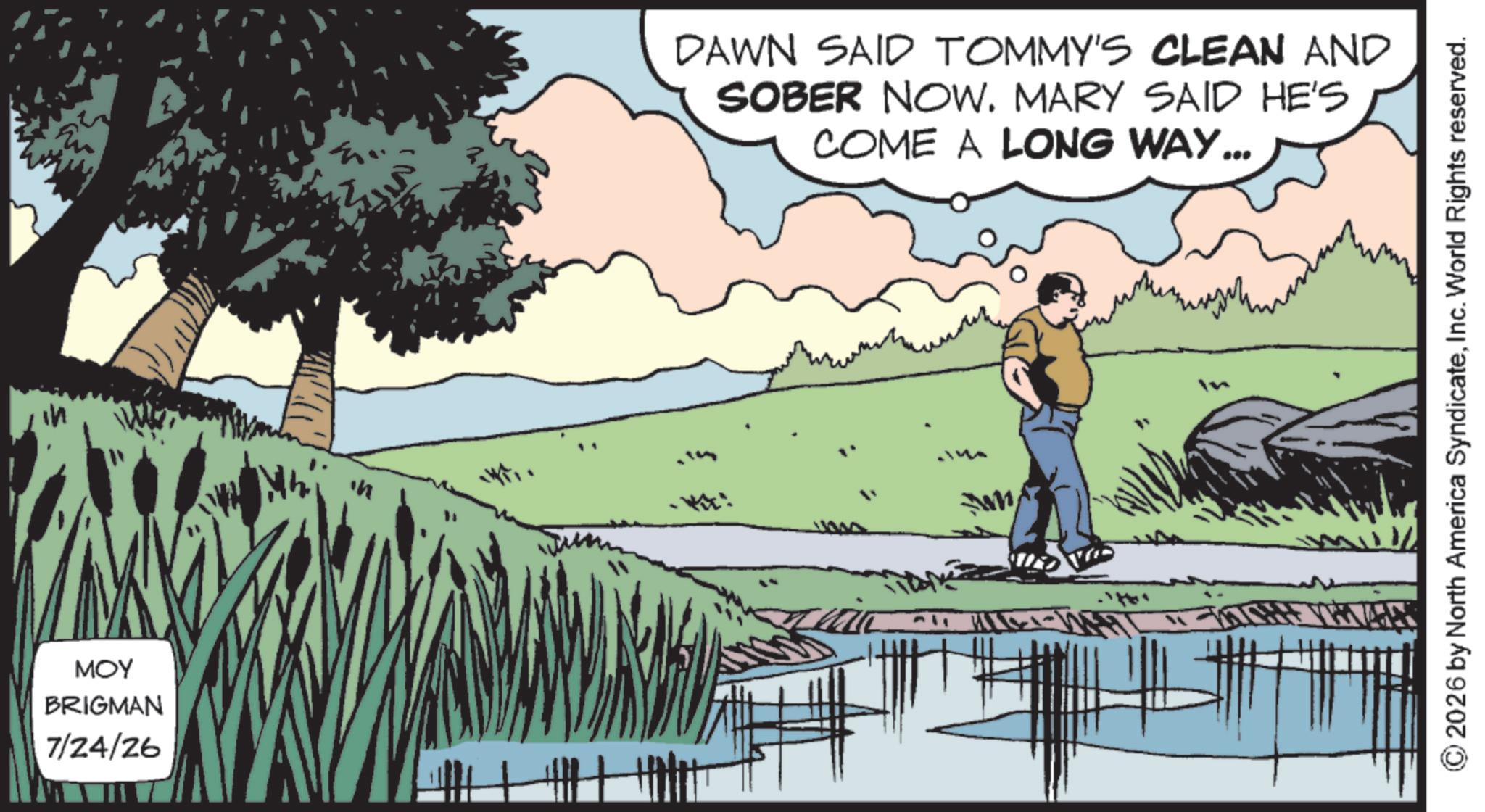 Animation OCR: in MOY BRIGMAN 7/24/26 DAWN SAID TOMMY'S CLEAN AND SOBER NOW. MARY SAID HE'S COME A LONG WAY... 2026 by North America SyndicateInc. World Rights reserved. in MOY BRIGMAN 7/24/26 DAWN SAID TOMMY'S CLEAN AND SOBER NOW . MARY SAID HE'S COME A LONG WAY ... 2026 by North America SyndicateInc. World Rights reserved .