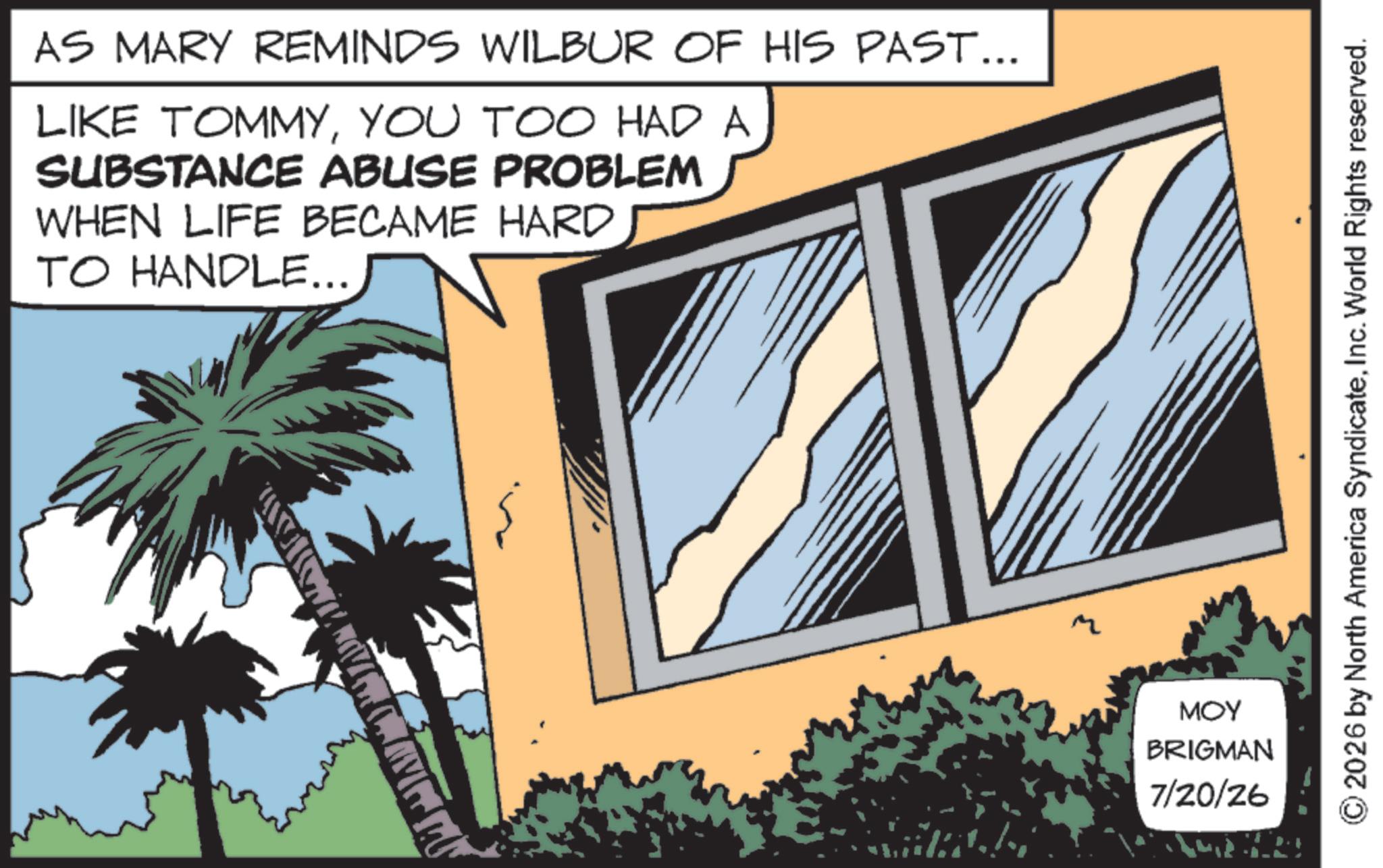 Animated cartoon OCR: AS MARY REMINDS WILBUR OF HIS PAST... LIKE TOMMYYOU TOO HAD A SUBSTANCE ABUSE PROBLEM WHEN LIFE BECAME HARD TO HANDLE... MOY BRIGMAN 7/20/26 2026 by North America SyndicateInc. World Rights reserved. AS MARY REMINDS WILBUR OF HIS PAST ... LIKE TOMMYYOU TOO HAD A SUBSTANCE ABUSE PROBLEM WHEN LIFE BECAME HARD TO HANDLE ... MOY BRIGMAN 7/20/26 2026 by North America SyndicateInc. World Rights reserved .