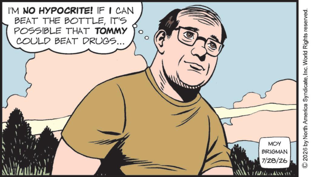 Moustache OCR: I'M NO HYPOCRITE! IF I CAN BEAT THE BOTTLEIT'S POSSIBLE THAT TOMMY COULD BEAT DRUGS... MOY BRIGMAN 7/28/26 © 2026 by North America SyndicateInc. World Rights reserved. I'M NO HYPOCRITE ! IF I CAN BEAT THE BOTTLEIT'S POSSIBLE THAT TOMMY COULD BEAT DRUGS ... MOY BRIGMAN 7/28/26 © 2026 by North America SyndicateInc. World Rights reserved .