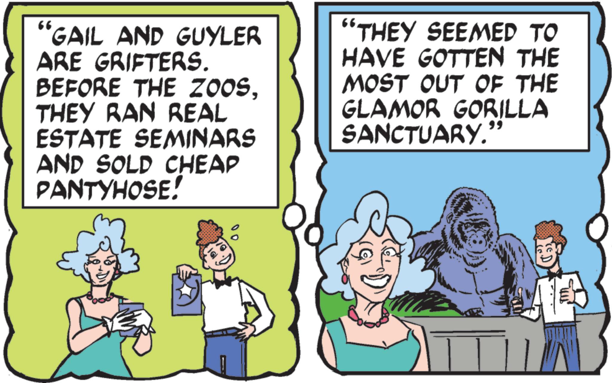 Animated cartoon OCR: 66 "GAIL AND GUYLER ARE GRIFTERS. BEFORE THE ZOOSTHEY RAN REAL ESTATE SEMINARS AND SOLD CHEAP PANTYHOSE! "THEY SEEMED TO HAVE GOTTEN THE MOST OUT OF THE GLAMOR GORILLA SANCTUARY." 66 " GAIL AND GUYLER ARE GRIFTERS . BEFORE THE ZOOSTHEY RAN REAL ESTATE SEMINARS AND SOLD CHEAP PANTYHOSE ! " THEY SEEMED TO HAVE GOTTEN THE MOST OUT OF THE GLAMOR GORILLA SANCTUARY . "