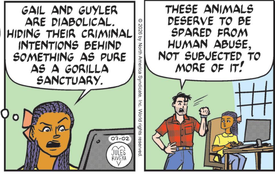 Comic book OCR: GAIL AND GUYLER ARE DIABOLICAL. HIDING THEIR CRIMINAL INTENTIONS BEHIND SOMETHING AS PURE AS A GORILLA SANCTUARY. 07-02 JULES RIVERA V © 2026 by North America SyndicateInc. World rights reserved. THESE ANIMALS DESERVE TO BE SPARED FROM HUMAN ABUSENOT SUBJECTED TO MORE OF IT! Pl GAIL AND GUYLER ARE DIABOLICAL . HIDING THEIR CRIMINAL INTENTIONS BEHIND SOMETHING AS PURE AS A GORILLA SANCTUARY . 07-02 JULES RIVERA V © 2026 by North America SyndicateInc. World rights reserved . THESE ANIMALS DESERVE TO BE SPARED FROM HUMAN ABUSENOT SUBJECTED TO MORE OF IT ! Pl