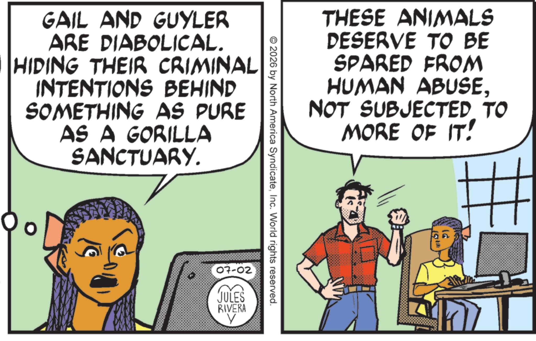 Comic book OCR: GAIL AND GUYLER ARE DIABOLICAL. HIDING THEIR CRIMINAL INTENTIONS BEHIND SOMETHING AS PURE AS A GORILLA SANCTUARY. 07-02 JULES RIVERA V © 2026 by North America SyndicateInc. World rights reserved. THESE ANIMALS DESERVE TO BE SPARED FROM HUMAN ABUSENOT SUBJECTED TO MORE OF IT! Pl GAIL AND GUYLER ARE DIABOLICAL . HIDING THEIR CRIMINAL INTENTIONS BEHIND SOMETHING AS PURE AS A GORILLA SANCTUARY . 07-02 JULES RIVERA V © 2026 by North America SyndicateInc. World rights reserved . THESE ANIMALS DESERVE TO BE SPARED FROM HUMAN ABUSENOT SUBJECTED TO MORE OF IT ! Pl