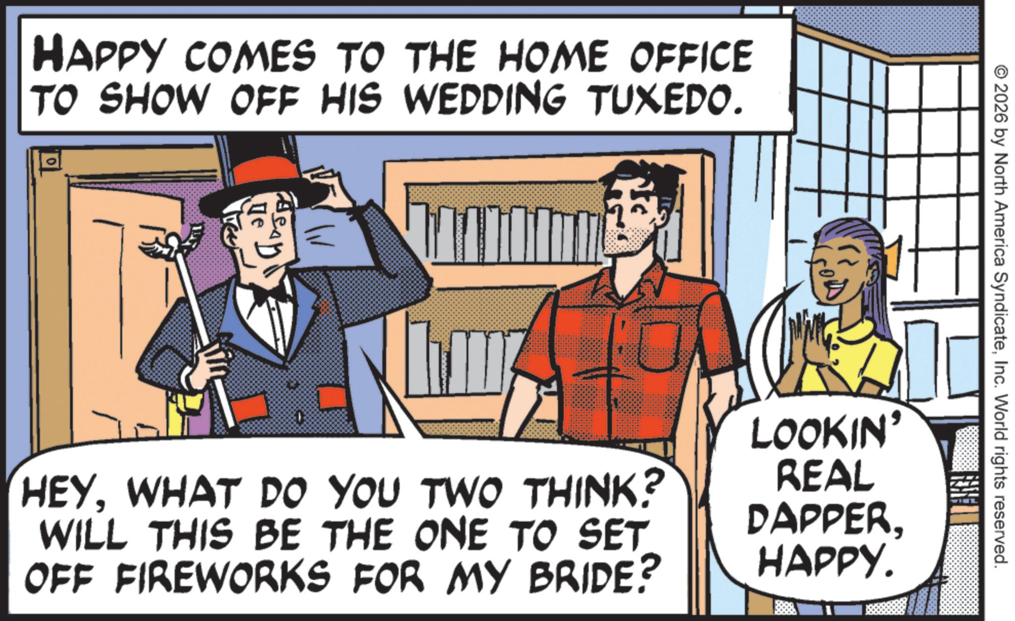 Animated cartoon OCR: HAPPY COMES TO THE HOME OFFICE TO SHOW OFF HIS WEDDING TUXEDO. ?? © 2026 by North America SyndicateInc. World rights reserved. HEYWHAT DO YOU TWO THINK? WILL THIS BE THE ONE TO SET OFF FIREWORKS FOR MY BRIDE? LOOKIN' REAL DAPPERHAPPY. HAPPY COMES TO THE HOME OFFICE TO SHOW OFF HIS WEDDING TUXEDO . ?? © 2026 by North America SyndicateInc. World rights reserved . HEYWHAT DO YOU TWO THINK ? WILL THIS BE THE ONE TO SET OFF FIREWORKS FOR MY BRIDE ? LOOKIN ' REAL DAPPERHAPPY .