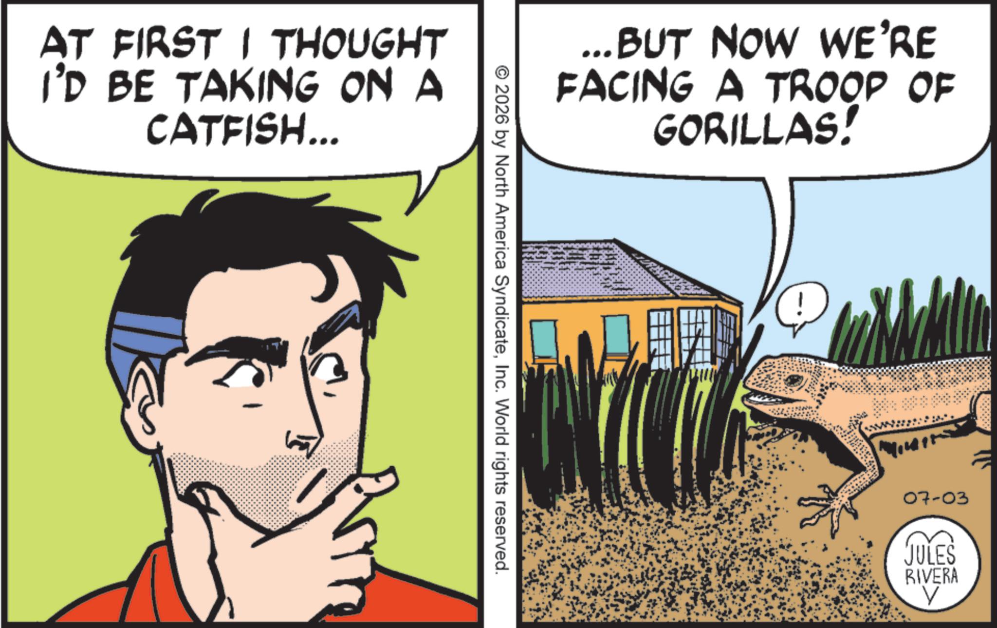 Agriculture OCR: AT FIRST I THOUGHT I'D BE TAKING ON A CATFISH... ...BUT NOW WE'RE FACING A TROOP OF GORILLAS! © 2026 by North America SyndicateInc. World rights reserved. 07-03 JULES RIVERA AT FIRST I THOUGHT I'D BE TAKING ON A CATFISH ... ... BUT NOW WE'RE FACING A TROOP OF GORILLAS ! © 2026 by North America SyndicateInc. World rights reserved . 07-03 JULES RIVERA