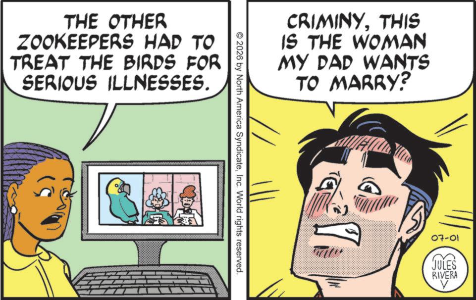 Animated cartoon OCR: THE OTHER ZOOKEEPERS HAD TO TREAT THE BIRDS FOR SERIOUS ILLNESSES. CRIMINYTHIS IS THE WOMAN MY DAD WANTS TO MARRY? © 2026 by North America SyndicateInc. World rights reserved. 07-01 JULES RIVERA V THE OTHER ZOOKEEPERS HAD TO TREAT THE BIRDS FOR SERIOUS ILLNESSES . CRIMINYTHIS IS THE WOMAN MY DAD WANTS TO MARRY ? © 2026 by North America SyndicateInc. World rights reserved . 07-01 JULES RIVERA V