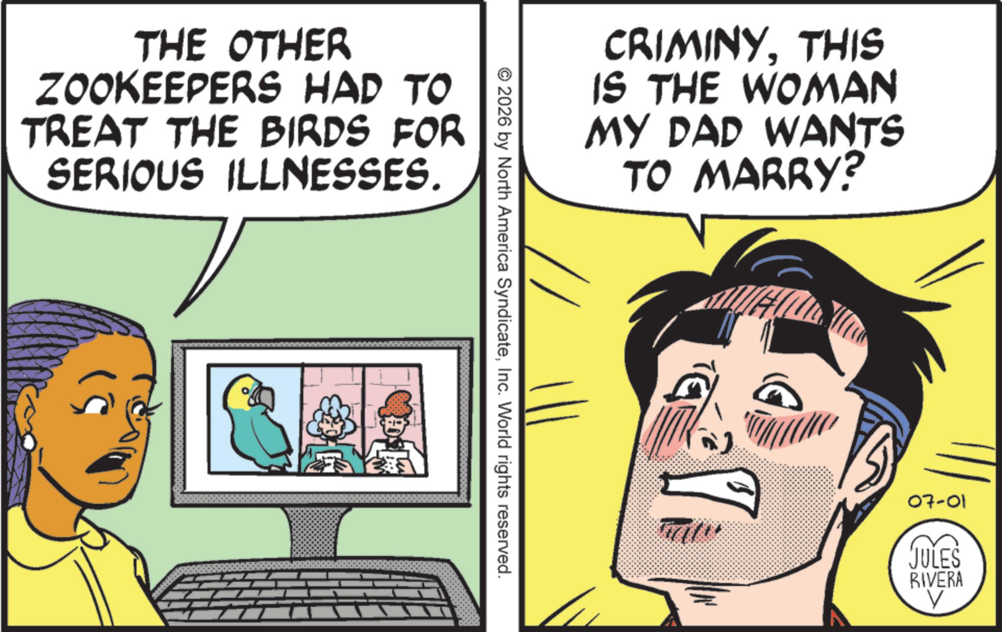 Animated cartoon OCR: THE OTHER ZOOKEEPERS HAD TO TREAT THE BIRDS FOR SERIOUS ILLNESSES. CRIMINYTHIS IS THE WOMAN MY DAD WANTS TO MARRY? © 2026 by North America SyndicateInc. World rights reserved. 07-01 JULES RIVERA V THE OTHER ZOOKEEPERS HAD TO TREAT THE BIRDS FOR SERIOUS ILLNESSES . CRIMINYTHIS IS THE WOMAN MY DAD WANTS TO MARRY ? © 2026 by North America SyndicateInc. World rights reserved . 07-01 JULES RIVERA V