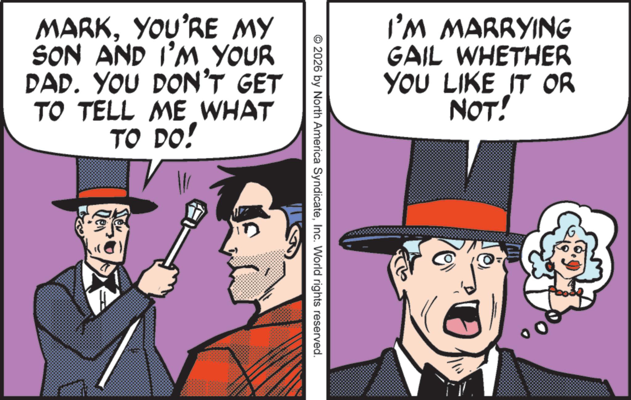 Animated cartoon OCR: MARKYOU'RE MY SON AND I'M YOUR DAD. YOU DON'T GET TO TELL ME WHAT TO DO! Den ? I'M MARRYING GAIL WHETHER YOU LIKE IT OR NOT! 2026 by North America SyndicateInc. World rights reserved. MARKYOU'RE MY SON AND I'M YOUR DAD . YOU DON'T GET TO TELL ME WHAT TO DO ! Den ? I'M MARRYING GAIL WHETHER YOU LIKE IT OR NOT ! 2026 by North America SyndicateInc. World rights reserved .