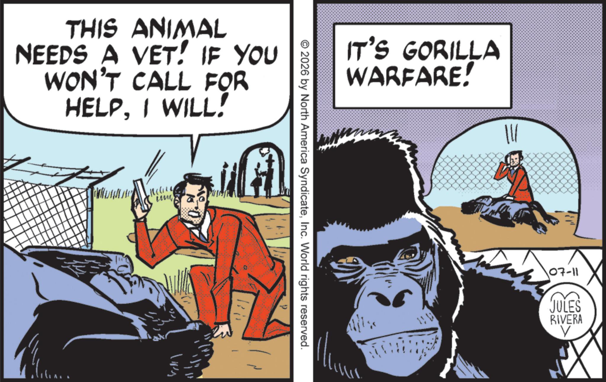 Publication OCR: THIS ANIMAL NEEDS A VET! IF YOU WON'T CALL FOR HELPI WILL! Ling IT'S GORILLA WARFARE! © 2026 by North America SyndicateInc. World rights reserved. 107-11 JULES RIVERA V THIS ANIMAL NEEDS A VET ! IF YOU WON'T CALL FOR HELPI WILL ! Ling IT'S GORILLA WARFARE ! © 2026 by North America SyndicateInc. World rights reserved . 107-11 JULES RIVERA V
