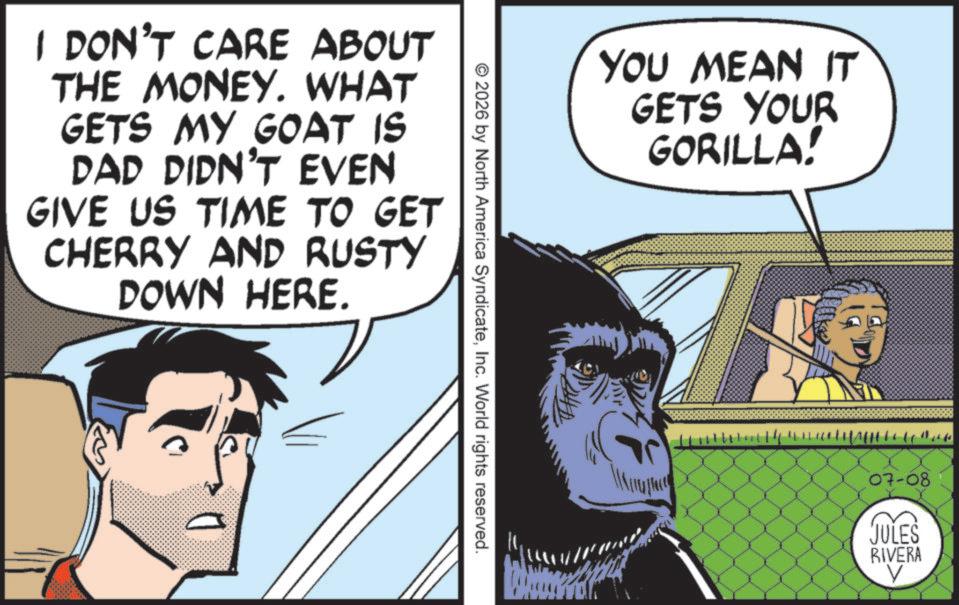 Comics OCR: I DON'T CARE ABOUT THE MONEY. WHAT GETS MY GOAT IS DAD DIDN'T EVEN GIVE US TIME TO GET CHERRY AND RUSTY DOWN HERE. YOU MEAN IT GETS YOUR GORILLA! © 2026 by North America SyndicateInc. World rights reserved. 44 07-08 JULES RIVERA I DON'T CARE ABOUT THE MONEY . WHAT GETS MY GOAT IS DAD DIDN'T EVEN GIVE US TIME TO GET CHERRY AND RUSTY DOWN HERE . YOU MEAN IT GETS YOUR GORILLA ! © 2026 by North America SyndicateInc. World rights reserved . 44 07-08 JULES RIVERA