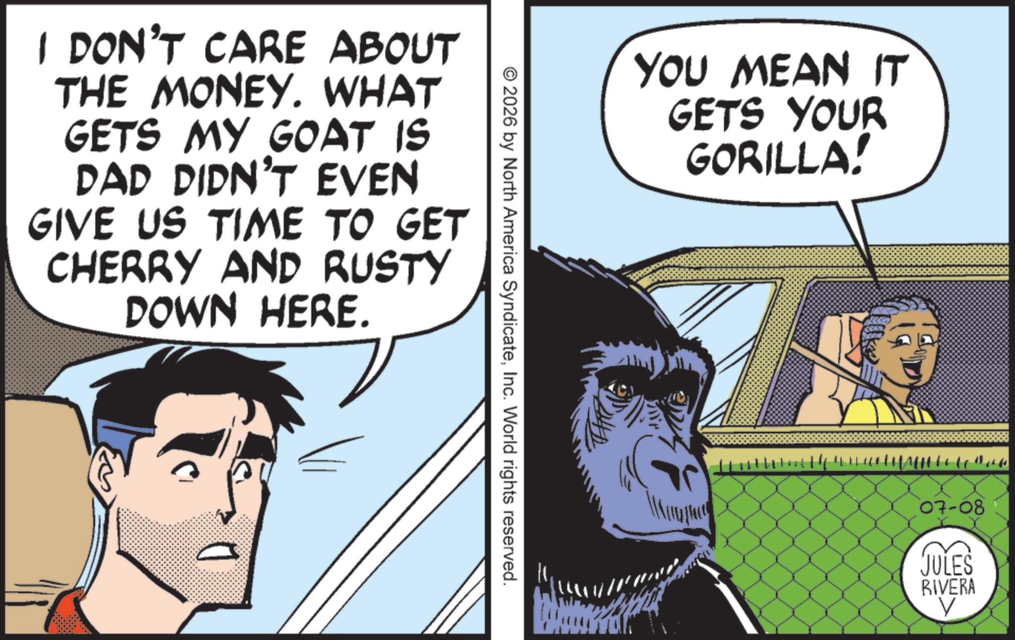 Comics OCR: I DON'T CARE ABOUT THE MONEY. WHAT GETS MY GOAT IS DAD DIDN'T EVEN GIVE US TIME TO GET CHERRY AND RUSTY DOWN HERE. YOU MEAN IT GETS YOUR GORILLA! © 2026 by North America SyndicateInc. World rights reserved. 44 07-08 JULES RIVERA I DON'T CARE ABOUT THE MONEY . WHAT GETS MY GOAT IS DAD DIDN'T EVEN GIVE US TIME TO GET CHERRY AND RUSTY DOWN HERE . YOU MEAN IT GETS YOUR GORILLA ! © 2026 by North America SyndicateInc. World rights reserved . 44 07-08 JULES RIVERA