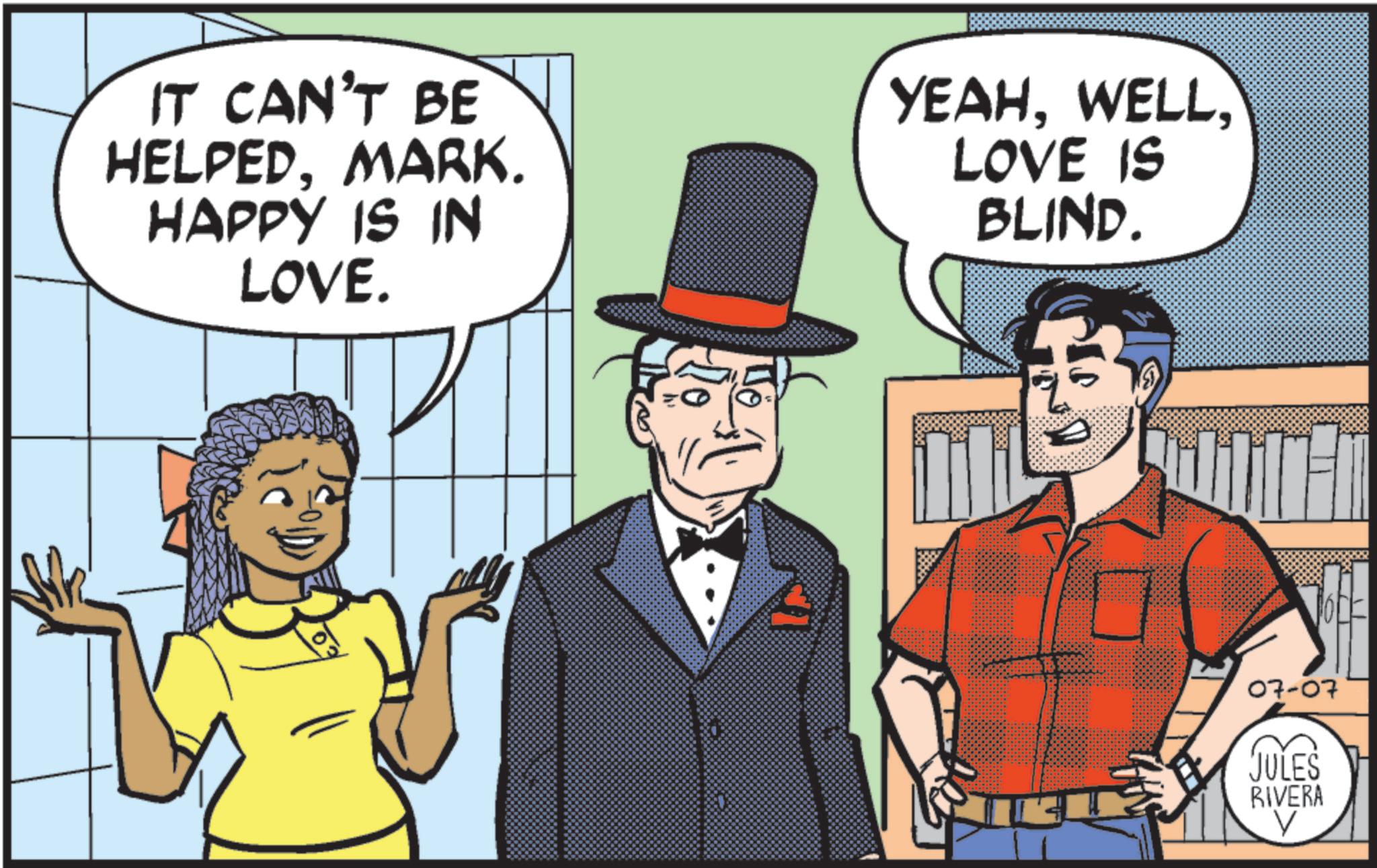 Animated cartoon OCR: IT CAN'T BE HELPEDMARK. HAPPY IS IN LOVE. YEAHLOVE IS BLIND. 07-07 JULES RIVERA V IT CAN'T BE HELPEDMARK . HAPPY IS IN LOVE . YEAHLOVE IS BLIND . 07-07 JULES RIVERA V