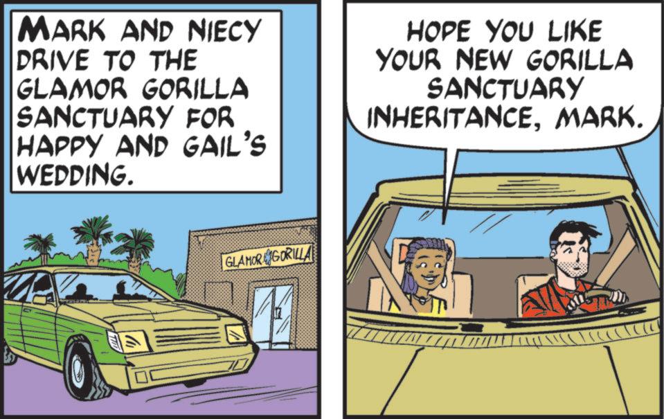 Fiction OCR: MARK AND NIECY DRIVE TO THE GLAMOR GORILLA SANCTUARY FOR HAPPY AND GAIL'S WEDDING. HOPE YOU LIKE YOUR NEW GORILLA SANCTUARY INHERITANCEMARK. GLAMOR GORILLA ??? MARK AND NIECY DRIVE TO THE GLAMOR GORILLA SANCTUARY FOR HAPPY AND GAIL'S WEDDING . HOPE YOU LIKE YOUR NEW GORILLA SANCTUARY INHERITANCEMARK . GLAMOR GORILLA ???