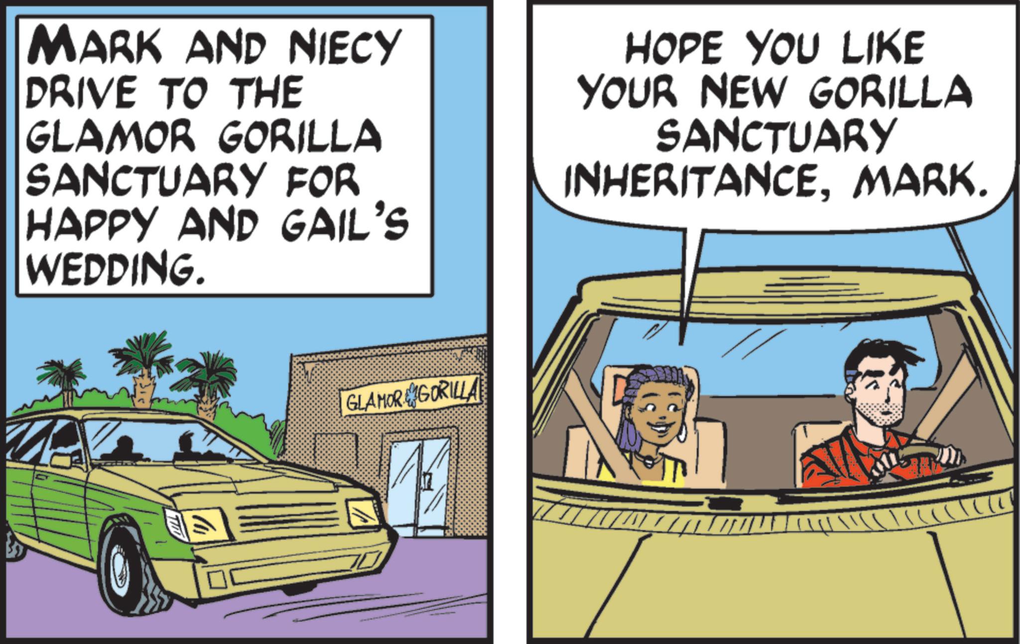 Fiction OCR: MARK AND NIECY DRIVE TO THE GLAMOR GORILLA SANCTUARY FOR HAPPY AND GAIL'S WEDDING. HOPE YOU LIKE YOUR NEW GORILLA SANCTUARY INHERITANCEMARK. GLAMOR GORILLA ??? MARK AND NIECY DRIVE TO THE GLAMOR GORILLA SANCTUARY FOR HAPPY AND GAIL'S WEDDING . HOPE YOU LIKE YOUR NEW GORILLA SANCTUARY INHERITANCEMARK . GLAMOR GORILLA ???