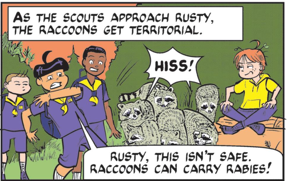 Fiction OCR: AS THE SCOUTS APPROACH RUSTYTHE RACCOONS GET TERRITORIAL. HISS! "') RUSTYTHIS ISN'T SAFE. RACCOONS CAN CARRY RABIES! Low AS THE SCOUTS APPROACH RUSTYTHE RACCOONS GET TERRITORIAL . HISS ! " ' ) RUSTYTHIS ISN'T SAFE . RACCOONS CAN CARRY RABIES ! Low