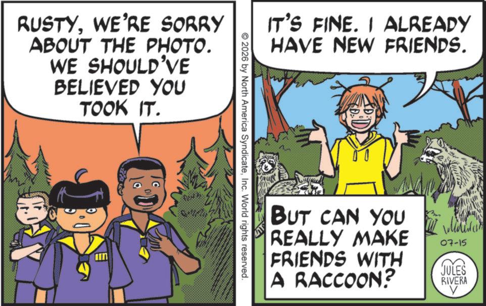WE'RE SORRY ABOUT THE PHOTO. WE SHOULD'VE BELIEVED YOU TOOK IT. IT'S FINE. I ALREADY HAVE NEW FRIENDS. ©2026 by North America SyndicateInc. World rights reserved. BUT CAN YOU REALLY MAKE FRIENDS WITH A RACCOON? 07-15 JULES RIVERA V RUSTYWE'RE SORRY ABOUT THE PHOTO . WE SHOULD'VE BELIEVED YOU TOOK IT . IT'S FINE . I ALREADY HAVE NEW FRIENDS . © 2026 by North America SyndicateInc. World rights reserved . BUT CAN YOU REALLY MAKE FRIENDS WITH A RACCOON ? 07-15 JULES RIVERA V