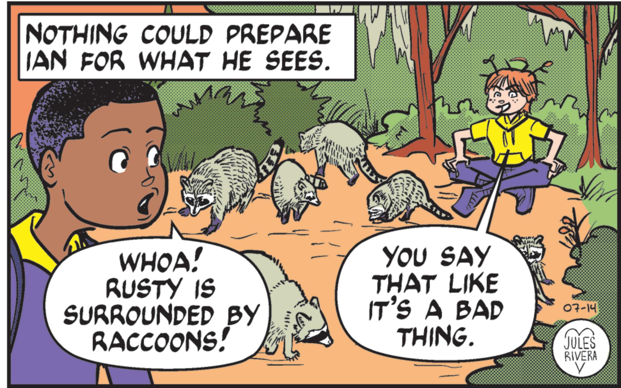 Felidae OCR: NOTHING COULD PREPARE IAN FOR WHAT HE SEES. WHOA! RUSTY IS SURROUNDED BY RACCOONS! YOU SAY THAT LIKE IT'S A BAD THING. 07-14 JULES RIVERA V NOTHING COULD PREPARE IAN FOR WHAT HE SEES . WHOA ! RUSTY IS SURROUNDED BY RACCOONS ! YOU SAY THAT LIKE IT'S A BAD THING . 07-14 JULES RIVERA V