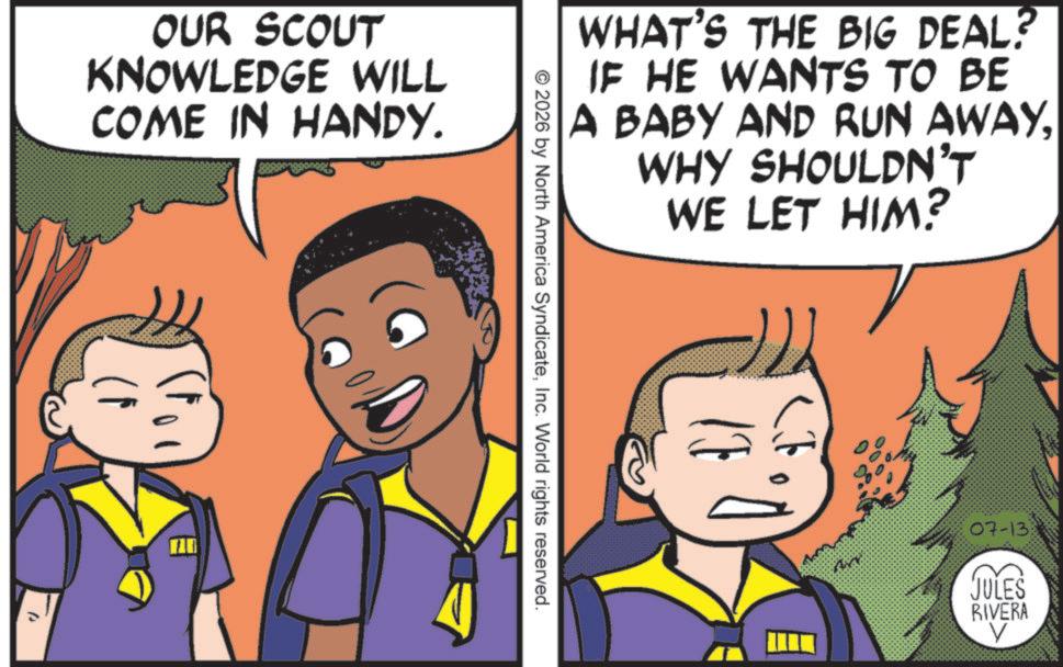 Publication OCR: OUR SCOUT KNOWLEDGE WILL COME IN HANDY. WHAT'S THE BIG DEAL? IF HE WANTS TO BE A BABY AND RUN AWAYWHY SHOULDN'T WE LET HIM? © 2026 by North America SyndicateInc. World rights reserved. 07-13 JULES RIVERA V OUR SCOUT KNOWLEDGE WILL COME IN HANDY . WHAT'S THE BIG DEAL ? IF HE WANTS TO BE A BABY AND RUN AWAYWHY SHOULDN'T WE LET HIM ? © 2026 by North America SyndicateInc. World rights reserved . 07-13 JULES RIVERA V
